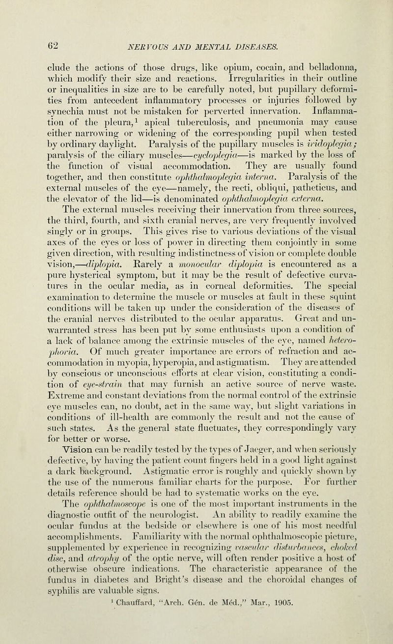 elude the actions of those drugs, like opium, cocain, and belladonna, which modify their size and reactions. Irregularities in their outline or inequalities in size are to be carefully noted, but pupillary deformi- ties from antecedent inflammatory processes or injuries followed by synechia must not be mistaken for perverted innervation. Inflamma- tion of the pleura, 1 apical tuberculosis, and pneumonia may cause either narrowing or widening of the corresponding pupil when tested by ordinary daylight. Paralysis of the pupillary muscles is iridoi^legia; paralysis of the ciliary muscles—cyclo])legia—is marked by the loss of the function of visual accommodation. They are usually found together, and then constitute ophthalmoplegia interna. Paralysis of the external muscles of the eye—namely, the recti, obliqui, patheticus, and the elevator of the lid—is denominated ophthalmoplegia externa. The external muscles receiving their innervation from three sources, the third, fourth, and sixth cranial nerves, are very frequently involved singly or in groups. This gives rise to various deviations of the visual axes of the eyes or loss of power in directing them conjointly in some given direction, with resulting indistinctness of vision or complete double vision,—diplopia. Rarely a monocular diplopia is encountered as a pure hysterical symptom, but it may be the result of defective curva- tures in the ocular media, as in corneal deformities. The special examination to determine the muscle or muscles at fault in these squint conditions will be taken up under the consideration of the diseases of the cranial nerves distributed to the ocular apparatus. Great and un- warranted stress has been put by some enthusiasts upon a condition of a lack of balance among the extrinsic muscles of the eye, named hetero- phoria. Of much greater importance are errors of refraction and ac- commodation in myopia, hyperopia, and astigmatism. They are attended by conscious or unconscious efforts at clear vision, constituting a condi- tion of eye-strain that may furnish an active source of nerve waste. Extreme and constant deviations from the normal control of the extrinsic eye muscles can, no doubt, act in the same way, but slight variations in conditions of ill-health are commonly the result and not the cause of such states. As the general state fluctuates, they correspondingly vary for better or worse. Vision can be readily tested by the types of Jaeger, and when seriously defective, by having the patient count fingers held in a good light against a dark background. Astigmatic error is roughly and quickly sho\vn by the use of the numerous familiar charts for the purpose. For further details reference should be had to systematic works on the eye. The ophthalmoscope is one of the most important instruments in tlie diacrnostic outfit of the neurologist. An abilitv to readilv examine the ocular fundus at the bedside or elsewhere is one of his most needful accomplislmients. Familiarity with the normal ophthalmoscopic picture, supplemented by experience in recognizing vascular disturbances, choked disc, and atrophy of the optic nerve, will often render positive a host of otherwise obscure indications. The characteristic appearance of the fundus in diabetes and Bright's disease and the choroidal changes of syphiUs are valuable signs. 1 Chauffard, Arch. Gen. de Med., Mar., 1905.