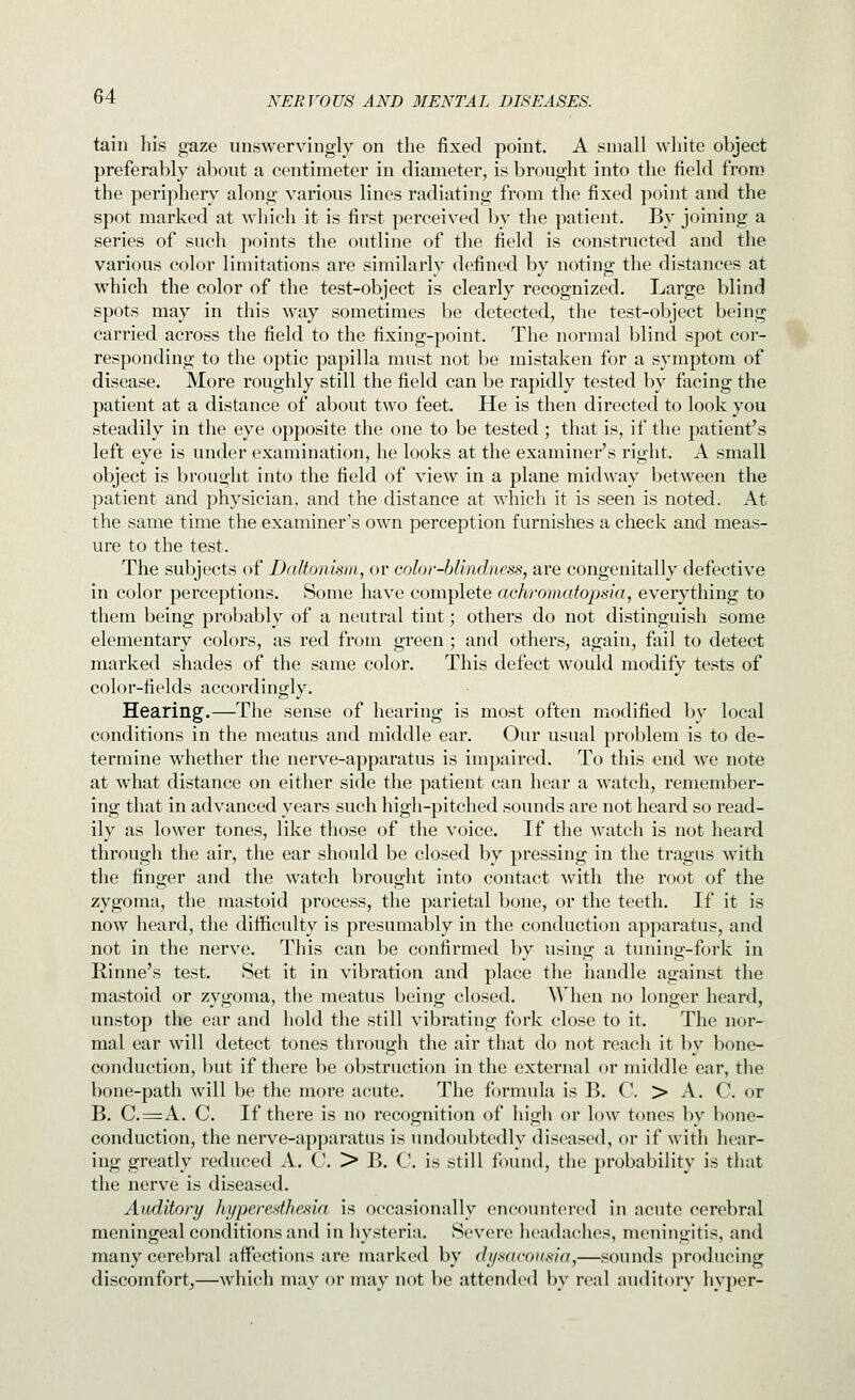 tain his gaze unswervingly on the fixed point. A small white object preferably about a centimeter in diameter, is brought into the field from the periphery along various lines radiating from the fixed point and the spot marked at which it is first perceived by the patient. By joining a series of such points the outline of the field is constructed and the various color limitations are similarly defined by noting the distances at which the color of the test-object is clearly recognized. Large blind spots may in this way sometimes be detected, the test-object being carried across the field to the fixing-point. The normal blind spot cor- responding to the optic papilla mast not be mistaken for a symptom of disease. More roughly still the field can be rapidly tested by facing the patient at a distance of about two feet. He is then directed to look you steadily in the eye opposite the one to be tested ; that is, if the patient's left eye is under examination, he looks at the examinei^'s right. A small object is brought into the field of view in a plane midway between the patient and physician, and the distance at which it is seen is noted. At the same time the examiner's own perception furnishes a check and meas- ure to the test. The subjects of Daltonism, or color-blindness, are congenitally defective in color perceptions. Some have complete achromatopsia, everything to them being probably of a neutral tint; others do not distinguish some elementary colors, as red from green; and others, again, fail to detect marked shades of the same color. This defect would modify tests of color-fields accordingly. Hearing.—The sense of hearing is most often modified by local conditions in the meatus and middle ear. Our usual problem is to de- termine whether the nerve-apparatus is impaired. To this end we note at what distance on either side the patient can hear a watch, remember- ing that in advanced years such high-pitched sounds are not heard so read- ily as lower tones, like those of the voice. If the watch is not heard through the air, the ear should be closed by pressing in the tragus with the finger and the watch brought into contact with the root of the zygoma, the mastoid process, the parietal bone, or the teeth. If it is now heard, the difficulty is presumably in the conduction apparatus, and not in the nerve. This can be confirmed by using a tuning-fork in Rinne's test. Set it in vibration and place the handle against the mastoid or zygoma, the meatus being closed. AVhen no longer heard, unstop the ear and hold the still vibrating fork close to it. The nor- mal ear will detect tones through the air that do not reach it by bone- conduction, but if there be obstruction in the external or middle ear, the bone-path will be the more acute. The formula is B. C > A. C or B. C.=A. C. If there is no recognition of liigh or low tones by bone- conduction, the nerve-apparatus is undoubtedly diseased, or if with hear- ing greatly reduced A. C. > B. C. is still found, the probability is that the nerve is diseased. Auditory hi/peredhesia is occasionally encountered in acute cerebral meningeal conditions and in hysteria. Severe headaches, meningitis, and many cerebral affections are marked by di/sarousia,—sounds producing discomfort^—which may or may not be attended by real auditory hyper-