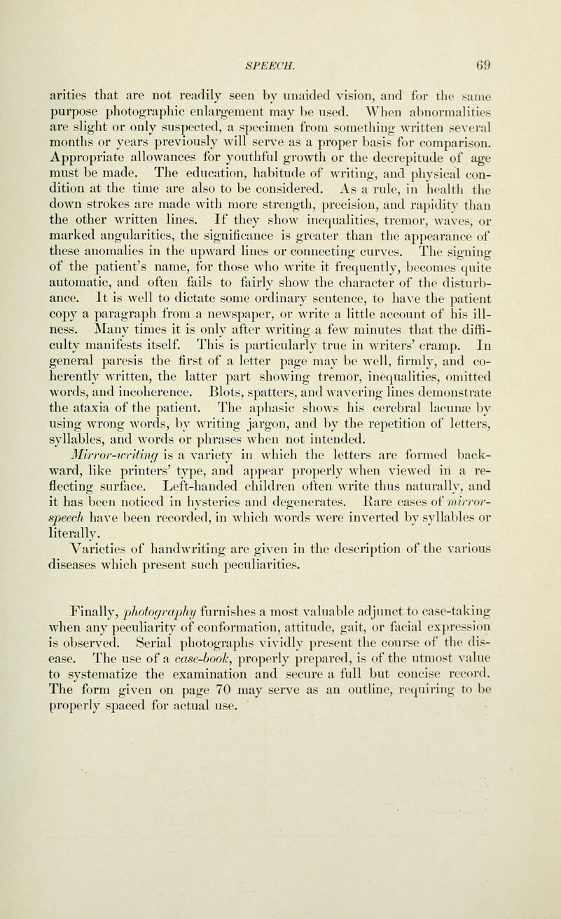 arities that are not readily seen by unaided vision, and for the same purpose photographic enlargement may be used. When abnormalities are slight or only suspected, a specimen from something written several months or years previously will serve as a proper basis for comparison. Appropriate allowances for youthful growth or the decrepitude of age must be made. The education, habitude of writing, and physical con- dition at the time are also to be considered. As a rule, in health the down strokes are made with more strength, precision, and rapidity than the other written lines. If they show inequalities, tremor, waves, or marked angularities, the significance is greater than the appearance of these anomalies in the upward lines or connecting curves. The signing of the patient's name, for those who write it frequently, becomes quite automatic, and often fails to fairly show the character of the disturb- ance. It is well to dictate some ordinary sentence, to have the patient copy a paragraph from a newspaper, or write a little account of his ill- ness. Many times it is only after writing a few minutes that the diffi- culty manifests itself. This is particularly true in writers' cramp. In general paresis the first of a letter page may be well, firmly, and co- herently written, the latter part showing tremor, inequalities, omitted words, and incoherence. Blots^ spatters, and wavering lines demonstrate the ataxia of the patient. The aphasic shows his cerebral lacunse by using wrong words, by writing jargon, and by the repetition of letters, syllables, and words or phrases when not intended. Mirror-writing is a variety in which the letters are formed back- ward, like printers' type, and appear properly when viewed in a re- flecting surface. Left-handed children often write thus naturally, and it has been noticed in hysterics and degenerates. Rare cases of mirror- speech have been recorded, in which words were inverted by syllables or literally. Varieties of handwriting are given in the description of the various diseases which present such peculiarities. Finally, photography furnishes a most valuable adjunct to case-taking when any peculiarity of conformation, attitude, gait, or facial expression is observed. Serial photographs vividly present the course of the dis- ease. The use of a case-booh, properly prepared, is of the utmost value to systematize the examination and secure a full but concise record. The form given on page 70 may serve as an outline, requiring to be properly spaced for actual use.