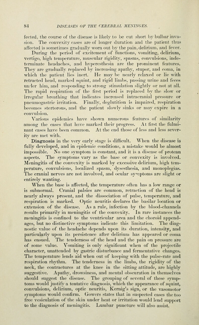 fected, the course of the disease is likely to be cut short by bulbar inva- sion. The convexity cases are of longer duration and the patient thus affected is sometimes gradually worn out by the pain, delirium, and fever. During the period of excitement of functions, vomiting, delirium, vertigo, high temperature, muscular rigidity, spasms, convulsions, inde- terminate headaches, and hyperesthesia are the prominent features. They are gradually replaced by increasing apathy, stupor, and coma, in which the patient lies inert. He may be nearly relaxed or lie with retracted head, marked squint, and rigid limbs, passing urine and feces under him, and responding to strong stimulation slightly or not at all. The rapid respiration of the first period is replaced by the slow or irregular breathing that indicates increased intracranial pressure or pneumogastric irritation. Finally, deglutition is impaired, respiration Ijecomes stertorous, and the patient slowly sinks or may expire in a convulsion. Various epidemics have shown numerous features of similarity among the cases that have marked their progress. At first the fulmi- nant cases have been common. At the end those of less and less sever- ity are met with. Diagnosis in the very early stage is difficult. When the disease is fully developed, and in epidemic conditions, a mistake would be almost impossible. No one symptom is constant, and it is a disease of protean aspects. The symptoms vary as the base or convexity is involved. Meningitis of the convexity is marked by excessive delirium, high tem- perature, convulsions, localized spasm, dysesthesia, and monoplegias. The cranial nerves are not involved, and ocular symptoms are slight or entirely wanting. When the base is affected, the temperature often has a low range or is subnormal. Cranial palsies are common, retraction of the head is nearly always present, and the dissociation of pulse, temperature, and respiration is marked. Optic neuritis declares the basilar location or extension of the disease. As a rule, infection by the blood-channels results primarily in meningitis of the convexity. In rare instances the meningitis is confined to the ventricular area and the choroid append- ages, but no distinctive symptoms indicate this limitation. The diag- nostic value of the headache depends upon its duration, intensity, and particularly upon its persistence after delirium has appeared or coma has ensued. The tenderness of the head and the pain on pressure are of some value. Vomiting is only significant when of the projectile character, unattended by gastric disturbance and fermentative changes. The temperature lends aid when out of keeping with the pulse-rate and respiration rhythm. The tenderness in the limbs, the rigidity of the neck, the contractures at the knee in the sitting attitude, are highly suggestive. Apathy, drowsiness, and mental obscuration in themselves should suggest the disease. The grou[)ing of several of these symp- toms would justify a tenbitive diagnosis, which the appearance of squint, convulsions, delirium, optic neuritis, Kernig's sign, or the vasomotor symptoms would confirm. Gowers states that in suspected cases the too free vesiculation of the skin under heat or irritation would lend support to the diagnosis of meningitis. Lumbar puncture will also assist.