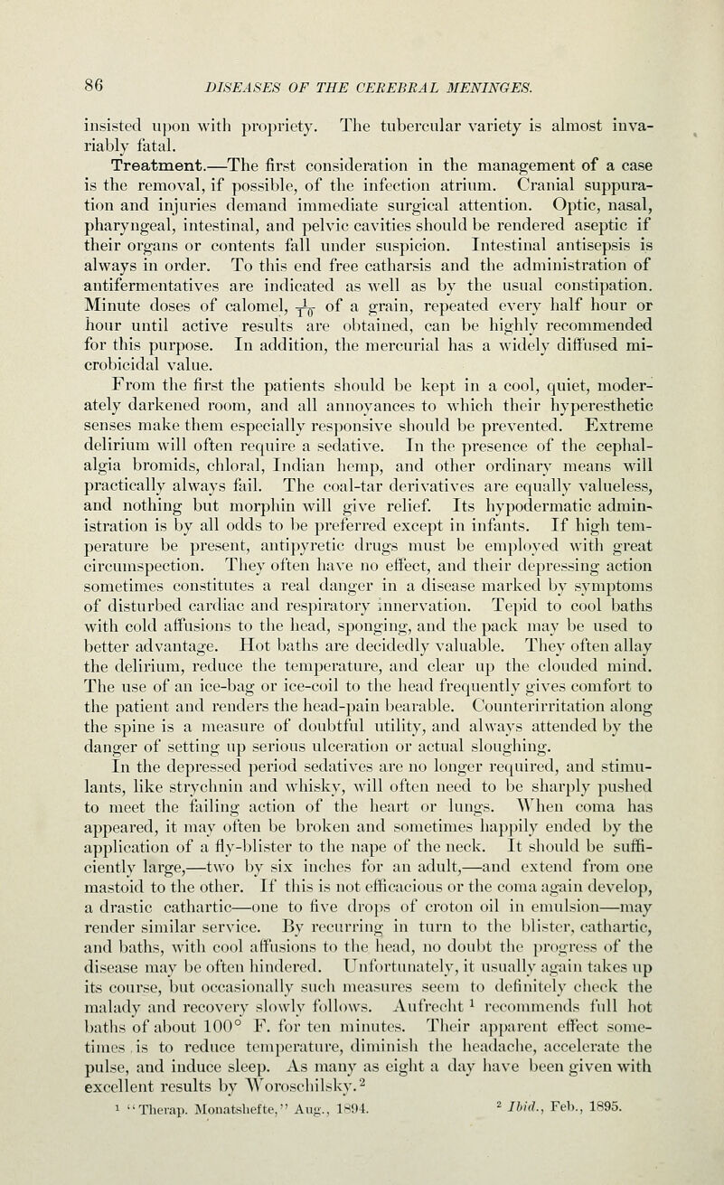 insisted upon with propriety. The tubercular variety is almost inva- riably fatal. Treatment.—The first consideration in the management of a case is the removal, if possible, of the infection atrium. Cranial suppura- tion and injuries demand immediate surgical attention. Optic, nasal, pharyngeal, intestinal, and pelvic cavities should be rendered aseptic if their organs or contents fall under suspicion. Intestinal antisepsis is always in order. To this end free catharsis and the administration of antifermentatives are indicated as well as by the usual constipation. Minute doses of calomel, ^l^j- of a grain, repeated every half hour or hour until active results are obtained, can be highly recommended for this purpose. In addition, the mercurial has a widely diffused mi- crobicidal value. From the first the patients should be kept in a cool, quiet, moder- ately darkened room, and all annoyances to which their hyperesthetic senses make them especially responsive should be prevented. Extreme delirium will often require a sedative. In the presence of the cephal- algia bromids, chloral, Indian hemp, and other ordinary means will practically always fail. The coal-tar derivatives are equally valueless, and nothing but morphin will give relief. Its hypodermatic admin- istration is by all odds to be preferred except in infants. If high tem- perature be present, antipyretic drugs must be employed with great circumspection. They often have no effect, and their depressing action sometimes constitutes a real danger in a disease marked by symptoms of disturbed cardiac and respiratory innervation. Tepid to cool baths with cold affusions to the head, sponging, and the pack may be used to better advantage. Hot baths are decidedly valuable. They often allay the delirium, reduce the temperature, and clear up the clouded mind. The use of an ice-bag or ice-coil to the head frequently gives comfort to the patient and renders the head-pain bearable. Counterirritation along the spine is a measure of doubtful utility, and always attended by the danger of setting up serious ulceration or actual sloughing. In the depressed period sedatives are no longer required, and stimu- lants, like strychnin and whisky, will often need to be sharply pushed to meet the failing action of the heart or lungs. When coma has appeared, it may often be broken and sometimes happily ended by the application of a fly-blister to the nape of the neck. It should be suffi- ciently large,—two by six inches for an adult,—and extend from one mastoid to the other. If this is not efficacious or the coma again develop, a drastic cathartic—one to five drops of croton oil in emulsion—may render similar service. By recurring in turn to the blister, cathartic, and baths, with cool affusions to the head, no doubt the progress of the disease may be often hindered. Unfortunately, it usually again takes up its course, but occasionally such measures seem to definitely check the malady and recovery slowly follows. Aufrecht ^ recommends full hot baths of about 100° F. for ten minutes. Their apparent effect some- times is to reduce temperature, diminish the headache, accelerate the pulse, and induce sleep. As many as eight a day have been given with excellent results by Woroschilsky.^ 1 Therap. Monatsliefte, Aug., 1894. ^ Ihid., Feb., 1895.