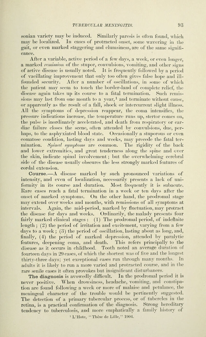 sonian variety may be induced. Similarly paresis is often found, wliich may be localized. In cases of protracted onset, some wavering in the gait, or even marked staggering and clumsiness, are of the same signifi- cance. After a variable, active period of a few days, a week, or even longer, a marked remission of the stupor, convulsions, vomiting, and other signs of active disease is usually noted. It is frequently followed by a period of vacillating improvement that only too often gives false hope and ill- founded security. After a number of oscillations, in some of which the patient may seem to touch the border-land of complete relief, the disease again takes up its course to a fatal termination. Such remis- sions may last from one month to a year, ^ and terminate without cause, or apparently as the result of a fall, shock or intercurrent slight illness. All the symptoms of depression reappear, the coma intensifies, the pressure indications increase, the temperature runs up, stertor comes on, the pulse is inordinately accelerated, and death from respiratory or car- diac failure closes the scene, often attended by convulsions, due, per- haps, to the asphyxiated blood state. Occasionally a stuporous or even comatose condition, lasting days and weeks, may precede the fatal ter- mination. Spinal symptoms are common. The rigidity of the back and lower extremities, and great tenderness along the spine and over the skin, indicate spinal involvement; but the overwhelming cerebral side of the disease usually obscures the less strongly marked features of cordal extension. Course.—A disease marked by such pronounced variations of intensity, and even of localization, necessarily presents a lack of uni- formity in its course and duration. Most frequently it is subacute. Hare cases reach a fatal termination in a week or ten days after the onset of marked symptoms. On the other hand, the prodromal stage may extend over weeks and months, with remissions of all symptoms at intervals. Again, the mid-period, marked by fluctuation, may protract the disease for days and weeks. Ordinarily, the malady presents four fairly marked clinical stages : (1) The prodromal period, of indefinite length; (2) the period of irritation and excitement, varying from a few days to a week ; (3) the period of oscillation, lasting about as long, and, finally, (4) the period of marked dej)ression, attended by ])aralytic features, deepening coma, and death. This refers princi})ally to the disease as it occurs in childhood. Tooth noted an average duration of fourteen days in 29 cases, of which the shortest was of five and the longest thirty-three days; yet exceptional cases run through many months. In adults it is likely to run a more varied and j^rotracted course, and in the rare senile cases it often provokes but insignificant disturbances. The diag-nosis is avowedly difficult. In the prodromal period it is never - positive. When drowsiness, headache, vomiting, and con.^tipa- tion are found following a week or more of malaise and petulance, tlie meningeal cliaracter of the trouble would be jicrtinently suggested. The detection of a jjrimary tubercular ])rocess, or of tubercles in the retina, is a practical confirmation of the diagnosis. Strong hereditary tendency to tuberculosis, and more emphatically a family history of 1 L'Hote,  These de Lille, 1904.