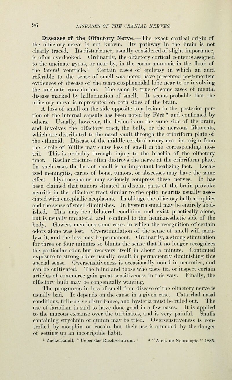 Diseases of the Olfactory Nerve.—The exact cortical origin of the olfactory nerve is not known. Its pathway in the brain is not clearly traced. Its disturbance, usually considered of slight importance, is often overlooked. Ordinarily, the olfactory cortical center is assigned to the uncinate gyrus, or near by, in the cornu ammonis in the floor of the lateral ventricle. ^ Certain cases of epilepsy in which an aura referable to the sense of smell was noted have presented post-mortem evidences of disease of the temporosphenoidal lobe near to or involving the uncinate convolution. The same is true of some cases of mental disease marked by hallucination of smell. It seems probable that the olfactory nerve is represented on both sides of the brain. A loss of smell on the side opposite to a lesion in the posterior por- tion of the internal capsule has been noted by F6r6 ^ and confirmed by others. Usually, however, the lesion is on the same side of the brain, and involves the olfactory tract, the bulb, or the nervous filaments, which are distributed to the nasal vault through the cribriform plate of the ethmoid. Disease of the middle cerebral artery near its origin from the circle of Willis may cause loss of smell in the corresponding nos- tril. This is probably through injury to the brachia of the olfactory tract. Basilar fracture often destroys the nerve at the cribriform plate. In such cases the loss of smell is an important localizing fact. Local- ized meningitis, caries of bone, tumors, or abscesses may have the same effect. Hydrocephalus may seriously compress these nerves. It has been claimed that tumors situated in distant parts of the brain provoke neuritis in the olfactory tract similar to the optic neuritis usually asso- ciated with encephalic neoplasms. In old age the olfactory bulb atrophies and the sense of smell diminishes. In hysteria smell may be entirely abol- ished. This may be a bilateral condition and exist practically alone, but is usually unilateral and confined to the hemianesthetic side of the body. Gowers mentions some cases in which the recognition of certain odors alone was lost. Overstimulation of the sense of smell will para- lyze it, and the loss may be permanent. Ordinarily, a strong stimulation for three or four minutes so blunts the sense that it no longer recognizes the particular odor, but recovers itself in about a minute. Continued exposure to strong odors usually result in permanently diminishing this special sense. Oversensitiveness is occasionally noted in neurotics, and can be cultivated. The blind and those who taste tea or inspect certain articles of commerce gain great sensitiveness in this way. Finally, the olfactory bulb may be congenitally wanting. The prognosis in loss of smell from disease of the olfactory nerve is usually bad. It depends on the cause in a given case. Catarrhal nasal conditions, fifth-nerve disturbance, and hysteria must be ruled out. The use of faradism is said to have done good in a few cases. It is applied to the mucous expanse over the turbinates, and is very ])ainful. Siuiffs containing strychnin or quinin may be tried. Oversensitiveness is con- trolled by morphin or cocain, but their use is attended by the danger of setting up an incorrigible habit, ^ Zuckerkandl,  Ueber das Kiecbsceutrum. ^ Arch, de Neiirologie, 1885.