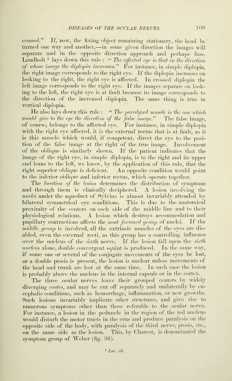 crossed. If, now, the fixing object remaining stationary, the head be turned one way and another,—in some given direction the images will separate and in the opposite direction approach and perhaps fuse. Landholt ^ lays down this rule :  The affected eye is that in the direction of whose image the diplopia increases. For instance, in simple diplopia, the right image corresjDonds to the right eye. If the diplopia increases on looking to the right, the right eye is affected. In crossed diplopia the left image corresponds to the right eye. If the images separate on look- ing to the left, the right eye is at fault because its image corresponds to the direction of the increased diplopia. The same thing is true in vertical diplopia. He also lays down this rule :  The paralyzed muscle is the one ichich would give to the eye the direction of the false image. The false image, of course, belongs to the affected eye. For instance, in simple diplopia with the right eye affected, it is the external rectus that is at fault, as it is this muscle which would, if competent, direct the eye to the posi- tion of the false image at the right of the true image. Involvement of the oblique is similarly shown. If the patient indicates that the image of the right eye, in simple diplopia, is to the right and its upper end leans to the left, we know, by the application of this rule, that the right superior ol)lique is deficient. An opposite condition would point to the inferior oblique and inferior rectus, which operate together. The location of the lesion determines the distribution of symptoms and through them is clinically deciphered. A lesion involving the nuclei under the aqueduct of Sylvius is almost invariably attended by bilateral symmetrical eye conditions. This is due to the anatomical proximity of the centers on each side of the middle line and to their physiological relations. A lesion which destroys accommodation and pupillary contractions affects the most forivard group of nuclei. If the middle,group is involved, all the extrinsic muscles of the eyes are dis- abled, even the external recti, as this group has a controlling influence over the nucleus of the sixth nerve. If the lesion fall upon the sixth nucleus alone, double convergent squint is produced. In the same way, if some one or several of the conjugate movements of the eyes be lost, or a double ptosis is present, the lesion is nuclear unless movements of the head and trunk are lost at the same time. In such case the lesion is probably above the nucleus in the internal capsule or in the cortex. The three ocular nerves leave their grouped centers by widely diverging routes, and may be cut off separately and unilaterally by en- cephalic conditions, such as hemorrhage, inflannnation, or new growths. Such lesions invariably implicate other structures, and give rise to numerous symptoms other than those referable to the ocular nerve. For instance, a lesion in the peduncle in the region of the red nucleus would disturb the motor tracts in the cms and produce ])aralysis on the opposite side of the body, with paralysis of the third nerve, ptosis, etc., on the same side as the lesion. This, by Charcot, is denominated the symptom group of Weber (fig. 30). ^ Loc. cit.