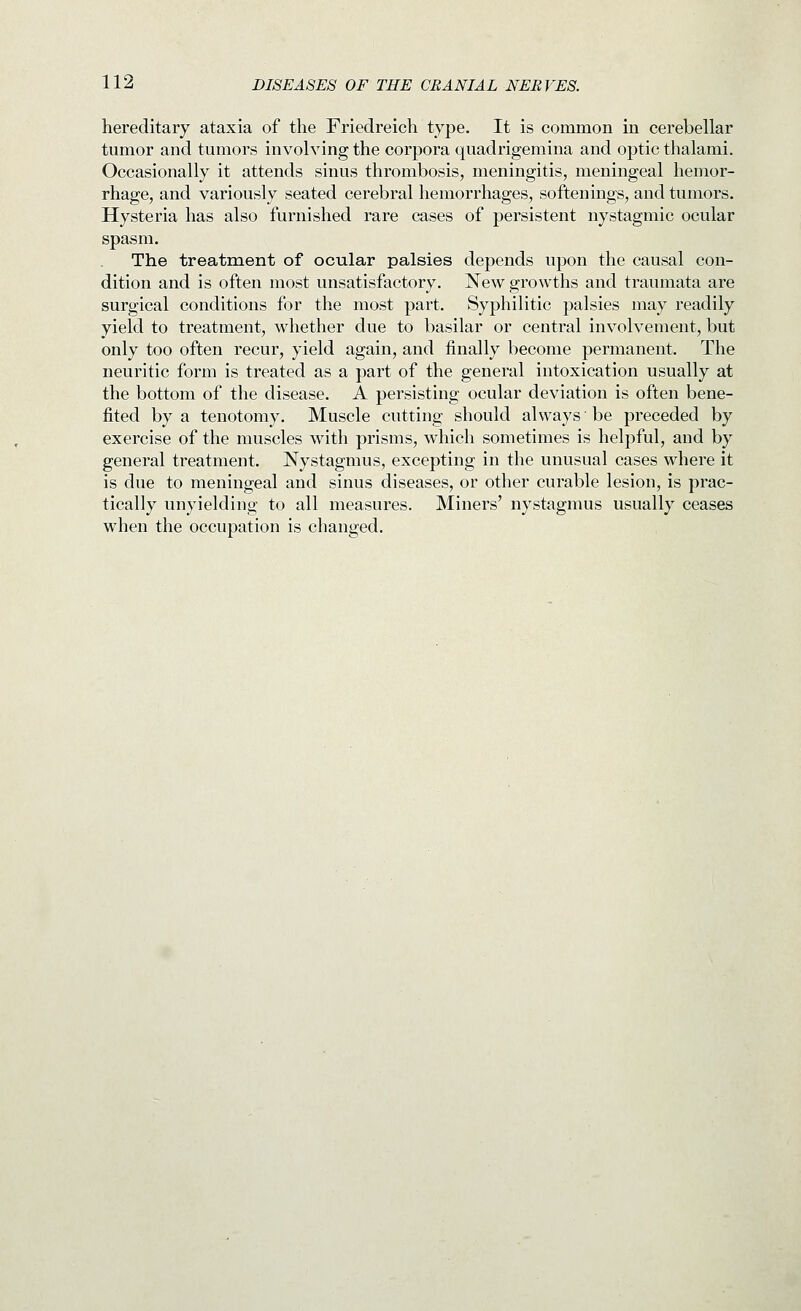 hereditary ataxia of the Friedreich type. It is common in cerebellar tumor and tumors involving the corpora quadrigemina and optic thalami. Occasionally it attends sinus thrombosis, meningitis, meningeal hemor- rhage, and variously seated cerebral hemorrhages, softenings, and tumors. Hysteria has also furnished rare cases of persistent nystagmic ocular spasm. The treatment of ocular palsies depends upon the causal con- dition and is often most unsatisfactory. New growths and traumata are surgical conditions for the most part. Syphilitic palsies may readily yield to treatment, whether due to basilar or central involvement, but only too often recur, yield again, and finally become permanent. The neuritic form is treated as a part of the general intoxication usually at the bottom of the disease. A persisting ocular deviation is often bene- fited by a tenotomy. Muscle cutting should always be preceded by exercise of the muscles with prisms, which sometimes is helpful, and by general treatment. Nystagmus, excepting in the unusual cases where it is due to meningeal and sinus diseases, or other curable lesion, is prac- tically unyielding to all measures. Miners' nystagmus usually ceases when the occupation is changed.