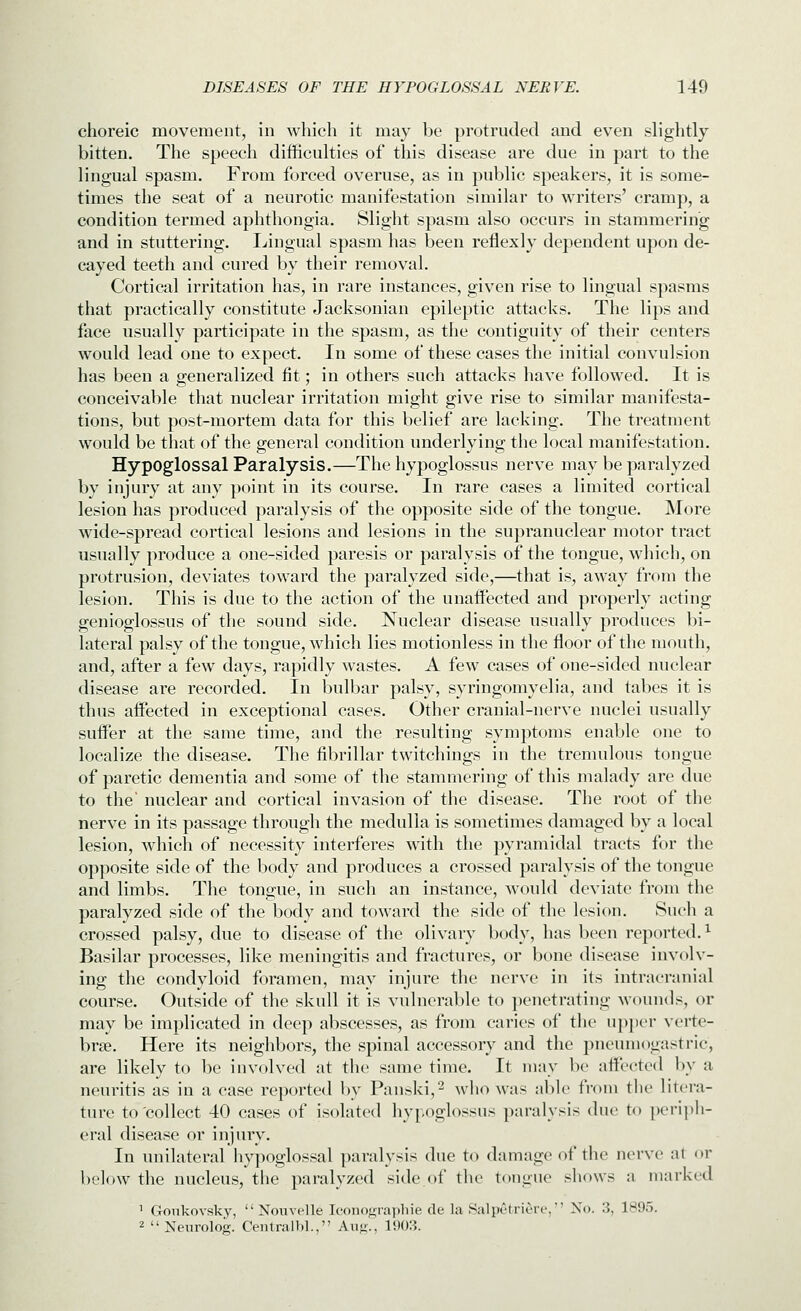 choreic movement, in which it may be protruded and even slightly bitten. The speech difficulties of this disease are due in part to the lingual spasm. From forced overuse, as in public speakers, it is some- times the seat of a neurotic manifestation similar to writers' cramp, a condition termed aphthongia. Slight spasm also occurs in stammering and in stuttering. I^ingual spasm has been reflexly dependent upon de- cayed teeth and cured by their removal. Cortical irritation has, in rare instances, given rise to lingual spasms that practically constitute Jacksonian epileptic attacks. The lips and face usually participate in the spasm, as the contiguity of their centers would lead one to expect. In some of these cases the initial convulsion has been a generalized fit; in others such attacks have followed. It is conceivable that nuclear irritation might give rise to similar manifesta- tions, but post-mortem data for this belief are lacking. The treatment would be that of the general condition underlying the local manifestation. Hypoglossal Paralysis.—The hypoglossus nerve may be paralyzed by injury at any point in its course. In rare cases a limited cortical lesion has produced paralysis of the opposite side of the tongue. More wide-spread cortical lesions and lesions in the supranuclear motor tract usually produce a one-sided paresis or paralysis of the tongue, which, on protrusion, deviates toward the paralyzed side,—that is, away from the lesion. This is due to the action of the unaffected and properly acting genioglossus of the sound side. Nuclear disease usually produces bi- lateral palsy of the tongue, which lies motionless in the floor of the mouth, and, after a few days, rapidly wastes. A few cases of one-sided nuclear disease are recorded. In bulbar palsy, syringomyelia, and tabes it is thus affected in exceptional cases. Other cranial-nerve nuclei usually suffer at the same time, and the resulting symptoms enable one to localize the disease. The fibrillar twitchings in the tremulous tongue of paretic dementia and some of the stammering of this malady are due to the' nuclear and cortical invasion of the disease. The root of the nerve in its passage through the medulla is sometimes damaged by a local lesion, Avhich of necessity interferes with the pyramidal tracts for the opposite side of the body and produces a crossed paralysis of the tongue and limbs. The tongue, in such an instance, w^ould deviate from the paralyzed side of the body and toward the side of the lesion. Such a crossed palsy, due to disease of the olivary body, has been reported. ^ Basilar processes, like meningitis and fractures, or bone disease involv- ing the condyloid foramen, may injure the nerve in its intracranial course. Outside of the skull it is vulnerable to penetrating wounds, or may be implicated in deep abscesses, as from caries of the upjier verte- brae. Here its neighbors, the spinal accessory and the pneumogastric, are likely to be involved at the same time. It may be affected by a neuritis as in a case reported by Panski,^ who was able from the litera- ture to'collect 40 cases of isolated hypoglossus paralysis due to periph- eral disease or injury. In unilateral hypoglossal paralysis due to damage of the nerve at or below the nucleus, the paralyzed side of the tongue shows a marked ' Gonkovsky,  Nonvelle Ic'onof2;rai)liie de la Salpt-tricre, No. 3, 1895. 2  Neurolog. Centralbl., Au<;., 190:5.