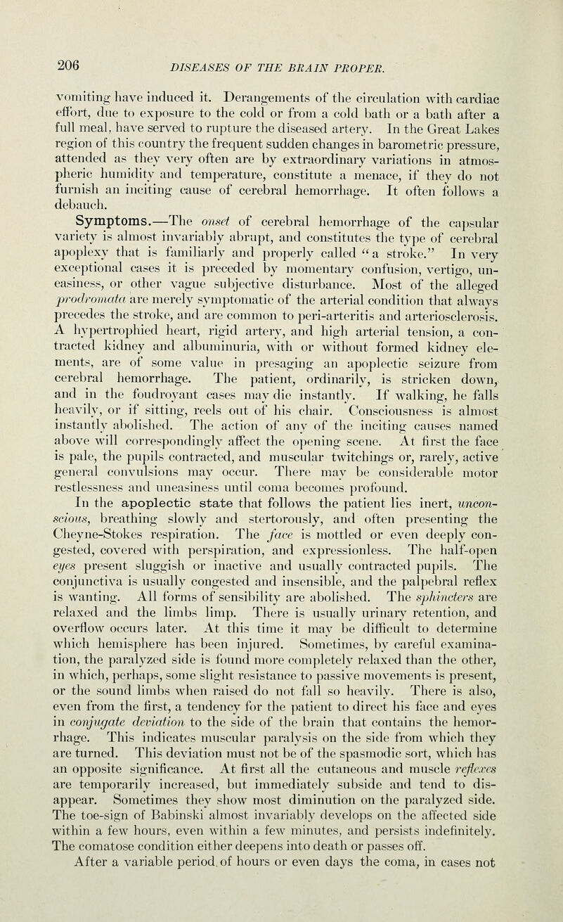 vomiting have induced it. Derangements of the circulation with cardiac effort, due to exposure to the cold or from a cold bath or a bath after a full meal, have served to rupture the diseased artery. In the Great Lakes region of this country the frequent sudden changes in barometric pressure, attended as they very often are by extraordinary variations in atmos- pheric humidity and temperature, constitute a menace, if they do not furnish an inciting cause of cerebral hemorrhage. It often follows a debauch. Symptoms.—The onset of cerebral hemorrhage of the capsular variety is almost invariably abrupt, and constitutes the type of cerebral apoplexy that is familiarly and properly called  a stroke. In very exceptional cases it is preceded by momentary confusion, vertigo, un- easiness, or other vague subjective disturbance. Most of the alleged prodromata are merely symptomatic of the arterial condition that always precedes the stroke, and are common to peri-arteritis and arteriosclerosis. A hypertrophied heart, rigid artery, and high arterial tension, a con- tracted kidney and albuminuria, with or without formed kidney ele- ments, are of some value in presaging an apoplectic seizure from cerebral hemorrhage. The patient, ordinarily, is stricken down, and in the foudroyant cases may die instantly. If walking, he falls heavily, or if sitting, reels out of his chair. Consciousness is almost instantly abolished. The action of any of the inciting causes named above will correspondingly affect the opening scene. At first the face is pale, the pupils contracted, and muscular twitchings or, rarely, active general convulsions may occur. There may be considerable motor restlessness and uneasiness until coma becomes profound. In the apoplectic state that follows the patient lies inert, uncon- scious, breathing slowly and stertorously, and often presenting the Cheyne-Stokes respiration. The face is mottled or even deeply con- gested, covered with perspiration, and expressionless. The half-open eyes present sluggish or inactive and usually contracted pupils. The conjunctiva is usually congested and insensible, and the palpebral reflex is wanting. All forms of sensibility are abolished. The sphincters are relaxed and the limbs limp. There is usually urinary retention, and overflow occurs later. At this time it may be difficult to determine which hemisphere has been injured. Sometimes, by careful examina- tion, the paralyzed side is found more completely relaxed than the other, in which, perhaps, some slight resistance to passive movements is present, or the sound limbs when raised do not fall so heavily. There is also, even from the first, a tendency for the patient to direct his face and eyes in conjugate deviation to the side of the brain that contains the hemor- rhage. This indicates muscular paralysis on the side from which they are turned. This deviation must not be of the spasmodic sort, which has an opposite significance. At first all the cutaneous and muscle reflexes are temporarily increased, but immediately subside and tend to dis- appear. Sometimes they show most diminution on the paralyzed side. The toe-sign of Babinski almost invariably develops on the affected side within a few hours, even within a few minutes, and persists indefinitely. The comatose condition either deepens into death or passes off. After a variable period, of hours or even days the coma, in cases not