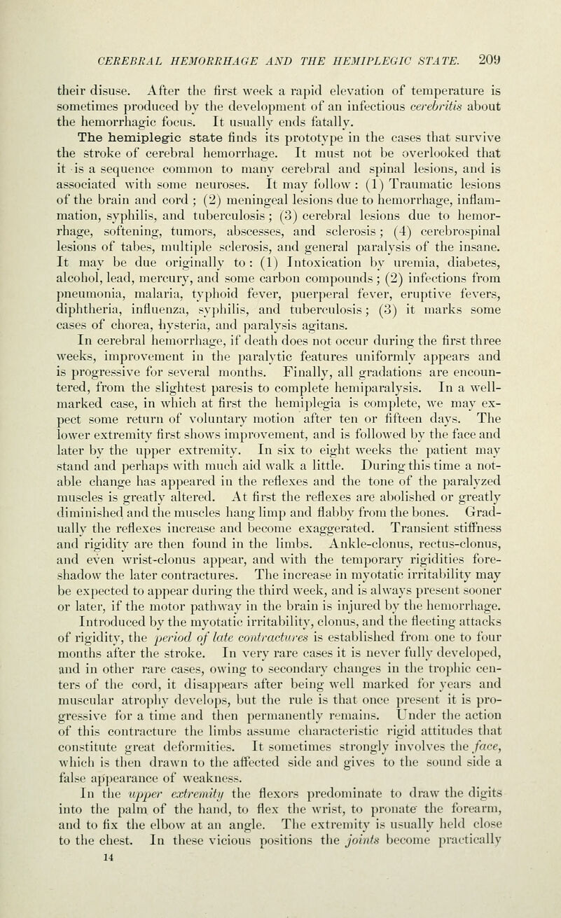 their disuse. After the first week a rapid elevation of temperature is sometimes produced by the development of an infectious cerebritis about the hemorrhagic focus. It usually ends fatally. The hemiplegic state finds its prototype in the cases that survive the stroke of cerebral hemorrhage. It must not be overlooked that it is a sequence common to many cerebral and spinal lesions, and is associated with some neuroses. It may follow : (1) Traumatic lesions of the brain and cord ; (2) meningeal lesions due to hemorrhage, inflam- mation, syphilis, and tuberculosis; (3) cerebral lesions due to hemor- rhage, softening, tumors, abscesses, and sclerosis; (4) cerebrospinal lesions of tabes, multi])le sclerosis, and general paralysis of the insane. It may be due originally to: (1) Intoxication by uremia, diabetes, alcohol, lead, mercury, and some carbon compounds; (2) infections from pneumonia, malaria, typhoid fever, puerperal fever, eruptive fevers, diphtheria, influenza, syphilis, and tuberculosis; (3) it marks some cases of chorea, hysteria, and paralysis agitans. In cerebral hemorrhage, if death does not occur during the first three weeks, improvement in the paralytic features uniformly appears and is progressive for several months. Finally, all gradations are encoun- tered, from the slightest paresis to complete hemiparalysis. In a well- marked case, in which at first the hemiplegia is complete, we may ex- pect some return of voluntary motion after ten or fifteen days. The lower extremity first shows improvement, and is followed by the face and later by the upper extremity. In six to eight weeks the patient may stand and perhaps with much aid walk a little. During this time a not- able change has appeared in the reflexes and the tone of the paralyzed muscles is greatly altered. At first the reflexes are abolished or greatly diminished and the muscles hang limp and flabby from the bones. Grad- ually the reflexes increase and become exaggerated. Transient stiifness and rigidity are then found in the limbs. Ankle-clonus, rectus-clonus, and even wrist-clonus appear, and with the temporary rigidities fore- shadow the later contractures. The increase in myotatic irritability may be expected to appear during the third week, and is always present sooner or later, if the motor pathway in the brain is injured by the hemorrliage. Introduced by the myotatic irritability, clonus, and the fleeting attacks of rigidity, the period of late contractures is established from one to four months after the stroke. In very rare cases it is never fully developed, and in other rare cases, owing to secondary changes in the trophic cen- ters of the cord, it disappears after being well marked for years and muscular atrophy develops, but the rule is that once present it is pro- gressive for a time and then permanently remains. Under the action of this contracture the limbs assume characteristic rigid attitudes that constitute great deformities. It sometimes strongly involves the face, which is then drawn to the affected side and gives to the sound side a false appearance of weakness. In the upper extremity the flexors predominate to draw the digits into the palm of the hand, to flex the wrist, to pronate' the forearm, and to fix the elbow at an angle. Tlie extremity is usually held close to the chest. In these vicious positions the joints become practically 14