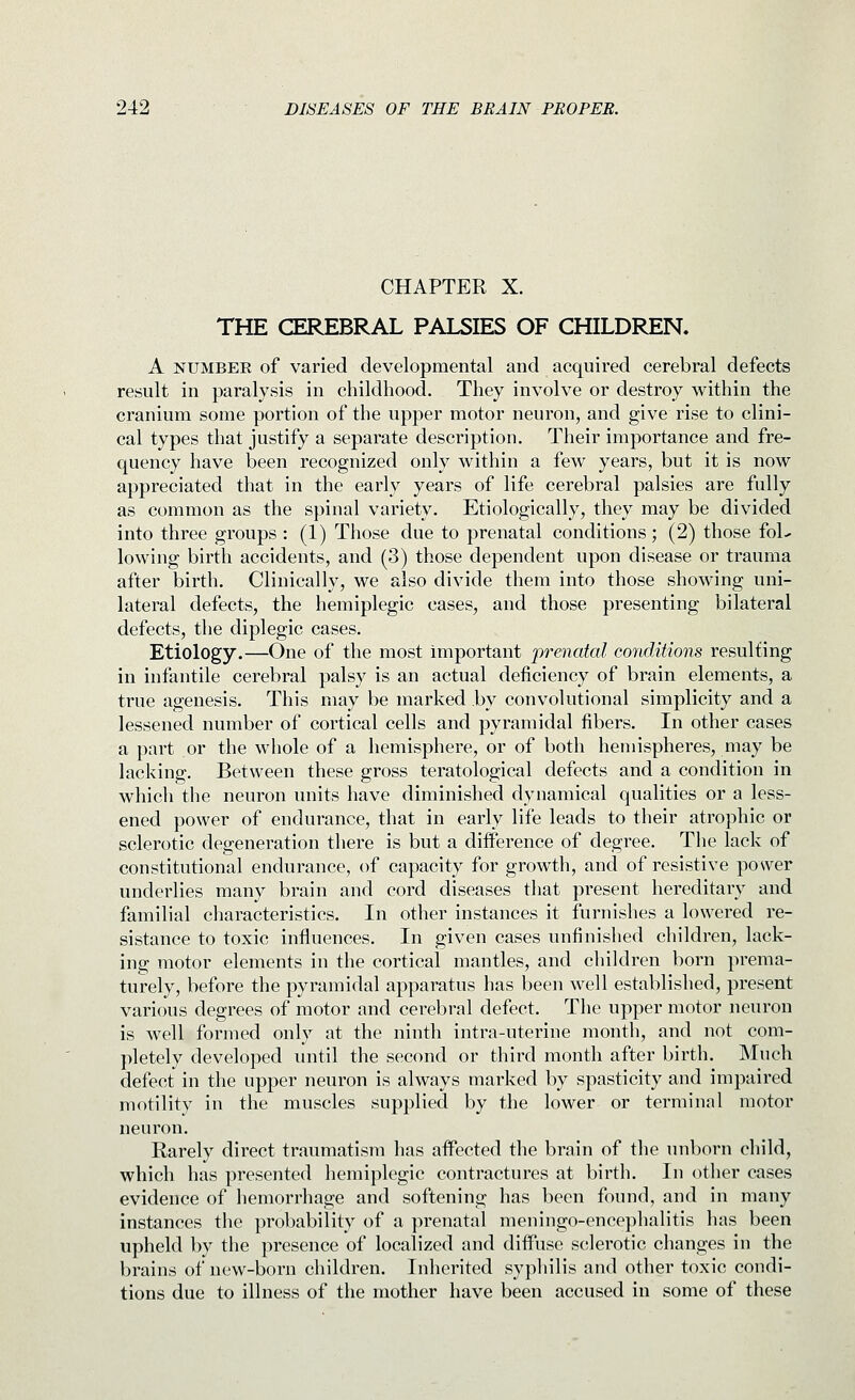 CHAPTER X. THE CEREBRAL PALSIES OF CHILDREN. A NUMBER of varied developmental and acquired cerebral defects result in paralysis in childhood. They involve or destroy within the cranium some portion of the upper motor neuron, and give rise to clini- cal types that justify a separate description. Their importance and fre- quency have been recognized only within a few years, but it is now appreciated that in the early years of life cerebral palsies are fully as common as the spinal variety. Etiologically, they may be divided into three groups : (1) Those due to prenatal conditions; (2) those fol- lowing birth accidents, and (3) those dependent upon disease or trauma after birth. Clinically, we also divide them into those showing uni- lateral defects, the hemiplegic cases, and those presenting bilateral defects, the diplegic cases. Etiology.—One of the most important prenatal conditions resulting in infantile cerebral palsy is an actual deficiency of brain elements, a true agenesis. This may be marked by convolutional simplicity and a lessened number of cortical cells and pyramidal fibers. In other cases a part or the whole of a hemisphere, or of both hemispheres, may be lacking. Between these gross teratological defects and a condition in which the neuron units have diminished dynamical qualities or a less- ened power of endurance, that in early life leads to their atrophic or sclerotic degeneration there is but a diiference of degree. The lack of constitutional endurance, of capacity for growth, and of resistive posver underlies many brain and cord diseases that present hereditary and familial characteristics. In other instances it furnishes a lowered re- sistance to toxic influences. In given cases unfinished children, lack- ing motor elements in the cortical mantles, and children born prema- turely, before the pyramidal apparatus has been well established, present various degrees of motor and cerebral defect. The upper motor neuron is well formed only at the ninth intra-uterine month, and not com- pletely developed until the second or third month after birth. Much defect in the upper neuron is always marked by spasticity and impaired motility in the muscles supplied by the lower or termin;il motor neuron. Rarely direct traumatism has affected the brain of the unborn child, which has presented hemiplegic contractures at birth. In other cases evidence of hemorrhage and softening has been found, and in many instances the probability of a prenatal meningo-encephalitis has been upheld by the presence of localized and diflPuse s(;]erotic changes in the brains of new-born children. Inherited syphilis and other toxic condi- tions due to illness of the mother have been accused in some of these