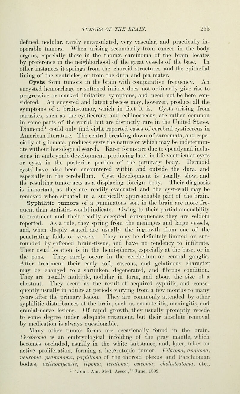 defined, nodular, rarely encapsulated, very vascular, and practically in- operable tumors. When arising secondarily from cancer in the body organs, especially those in the thorax, carcinoma of the brain locates by preference in the neighborhood of the great vessels of the base. In other instances it springs from the choroid structures and the epithelial lining of the ventricles, or from the dura and pia mater. Cysts form tumors in the brain with comparative frequency. An encysted hemorrhage or softened infarct does not ordinarily give rise to progressive or marked irritative symptoms, and need not be here con- sidered. An encysted and latent abscess may, however, produce all the symptoms of a brain-tumor, which in fact it is. Cysts arising from parasites, such as the cysticercus and echinococcus, are rather common in some parts of the world, but are distinctly rare in the United States. Diamond 1 could only find eight reported cases of cerebral cysticercus in American literature. The central breaking down of sarcomata, and espe- cially of gliomata, produces cysts the nature of which may be indetermin- ate without histological search. Rarer forms are due to ependymal inclu- sions in embryonic develo])ment, producing later in life ventricular cysts or cysts in the posterior portion of the pituitary body. Dermoid cysts^ have also been encountered within and outside the dura, and especially in the cerebellum. Cyst development is usually slow, and the resulting tumor acts as a displacing foreign body. Their diagnosis is important, as they are readily evacuated and the cyst-wall may be removed when situated in a surgically approachable part of the brain. Syphilitic tumors of a gummatous sort in the brain are more fre- quent than statistics would indicate. Owing to their partial amenability to treatment and their readily accepted consequences they are seldom reported. As a rule, they spring from the meninges and large vessels, and, when deeply seated, are usually the ingrowth from one of the penetrating folds or vessels. They may be definitely limited or sur- rounded by softened brain-tissue, and have no tendency to infiltrate. Their usual location is in the hemispheres, especially at the base, or in the pons. They rarely occur in the cerebellum or central ganglia. After treatment their early soft, caseous, and gelatinous character may be changed to a shrunken, degenerated, and fibrous condition. They are usually multiple, nodular in form, and about the size of a chestnut. They occur as the result of acquired syphilis, and conse- quently usually in adults at periods varying from a few months to many years after the primary lesion. They are commonly attended by other syphilitic disturbances of the brain, such as endarteritis, meningitis, and cranial-nerve lesions. Of rapid growth, they usually ])romptly recede to some degree under adequate treatment, but their absolute removal by medication is always questionable. Many other tumor forms are occasionally found in the brain, Cerebroyna is an cmbryological infolding of the gray mantle, which becomes occluded, usually in the white substance, and, later, takes on active proliferation, forming a heterotopic tumor. Fibroma, angioma, neuroma, psammom't, papilloma of the choroid plexus and Pacchionian bodies, actinomycosis, lipoma, teratoma, osteoma, cholesteatomn,, etc.,. 1 Jour. Am. Med. Assoc, June, 1899.
