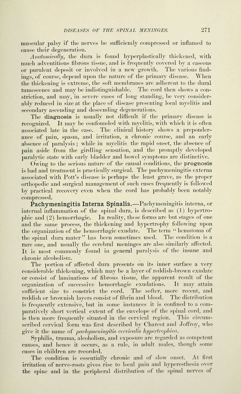 muscular palsy if the nerves be sufficiently compressed or inflamed to cause their degeneration. Anatomically, the dura is found hyperplastically thickened, with much adventitious fibrous tissue, and is frequently covered by a caseous or purulent deposit or involved in a new growth. The various find- ings, of course, depend upon the nature of the primary disease. When the thickening is extreme, the soft membranes are adherent to the dural tumescence and may be indistinguishable. The cord then shows a con- striction, and may, in severe cases of long standing, be very consider- ably reduced in size at the place of disease presenting local myelitis and secondary ascending and descending degenerations. The diagnosis is usually not difficult if the primary disease is recognized. It may be confounded with myelitis, with which it is often associated late in the case. The clinical history shows a preponder- ance of pain, spasm, and irritation, a chronic course, and an early absence of paralysis; while in myelitis the rapid onset, the absence of pain aside from the girdling sensation, and the promptly developed paralytic state with early bladder and bowel symptoms are distinctive. Owing to the serious nature of the causal conditions, the prognosis is bad and treatment is practically surgical. The pachymeningitis externa associated with Pott's disease is perhaps the least grave, as the proper orthopedic and surgical management of such cases frequently is followed by practical recovery even when the cord has probably been notably compressed. Pachymeningitis Interna Spinalis.—Pachymeningitis interna, or internal inflammation of the spinal dura, is described as (1) hypertro- phic and (2) hemorrhagic. In reality, these forms are but stages of one and the same process, the thickening and hypertrophy following upon the organization of the hemorrhagic exudate. The term  hematoma of the spinal dura mater  has been sometimes used. The condition is a rare one, and usually the cerebral meninges are also similarly afi^ected. It is most commonly found in general paralysis of the insane and chronic alcoholism. The portion of affected dura presents on its inner surface a very considerable thickening, which may be a layer of reddish-brown exudate or consist of laminations of fibrous tissue, the apparent result of the organization of successive hemorrhagic exudations. It may attain sufficient size to constrict the cord. The softer, more recent, and reddish or brownish layers consist of fibrin and blood. The distribution is frequently extensive, but in some instances it is confined to a com- paratively short vertical extent of the envelope of the spinal cord, and is then more frequently situated in the cervical region. This circum- scribed cervical form was first described by Charcot and Joffroy, who give it the name of jjachymeninf/ifis cervicalis hypertrophica. Syphilis, trauma, alcoholism, and exposure arc regarded as competent causes, and hence it occurs, as a rule, in adult males,, though some cases in children are recorded. The condition is essentially chronic and of slow onset. At first irritation of nerve-roots gives rise to local pain and hyperesthesia over the spine and in the peripheral distribution of the spinal nerves of