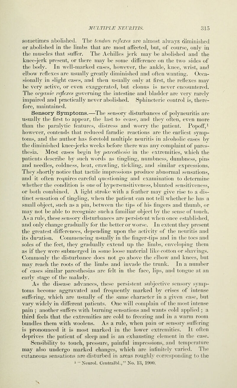 sometimes abolished. The tendon reflexes are ahiiost always diminished or abolished in the limbs that are most affected, but, of course, only iu the muscles that suffer. The Achilles jerk may be abolished and the knee-jerk present, or there may be some difference on the two sides of the body. In well-marked cases, however, the ankle, knee, wrist, and elbow reflexes are usually greatly diminished and often wanting. Occa- sionally in slight cases, and then usually only at first, the reflexes may be very active, or even exaggerated, but clonus is never encountered. The organic reflexes governing the intestine and bladder are very rarely impaired and practically never abolished. Sphincteric control is, there- fore, maintained. Sensory Symptoms,—The sensory disturbances of polyneuritis are usually the first to appear, the last to cease, and they often, even more than the paralytic features, distress and worry the patient. Popoff,^ however, contends that reduced faradic reactions are the earliest symp- toms, and the author has foretold multiple neuritis in alcoholic cases by the diminished knee-jerks weeks before there was any complaint of pares- thesia. Most cases begin by paresthesia in the extremities, which the patients describe by such words as tingling, numbness, dumbness, pins and needles, coldness, heat, crawling, tickling, and similar expressions. They shortly notice that tactile impressions produce abnormal sensations, and it often requires careful questioning and examination to determine whether the condition is oneofhypersensitiveness, blunted sensitiveness, or both combined. A light stroke with a feather may give rise to a dis- tinct sensation of tingling, when the patient can not tell wdiether he has a small object, such as a pin, between the tips of his fingers and thumb, or may not be able to recognize such a familiar object by the sense of touch. As a rule, these sensory disturbances are persistent when once established, and only change gradually for the better or worse. In extent they present the greatest differences, depending upon the activity of the neuritis and its du^'ation. Commencing usually in the finger-tips and in the toes and soles of the feet, they gradually extend up the limbs, enveloping them as if they were submerged in some loose material like cotton or shavings. Commonly the disturbance does not go above the elbow and knees, but may reach the roots of the limbs and invade the trunk. In a number of cases similar paresthesias are felt in the face, lips, and tongue at an early stage of the malady. As the disease advances, these persistent subjective sensory symj)- toms become aggravated and frequently marked by crises of intense suffering, which are usually of the same character in a given case, but vary widely in different patients. One will complain of the most intense pain ; another suffers witli burning sensations and wants cold applied ; a third feels that the extremities are cold to freezing and in a warm room bundles them with woolens. As a rule, when pain or sensory suffering is pronounced it is most marked in the lower extremities. It often deprives the patient of sleep and is an exhausting clement in the case. Sensibility to touch, pressure, painful impressions,, and tenijierature may also undergo marked changes, which are infinitely varied. The cutaneous sensations are disturbed in areas roughly corrcsponduig to the i  Neurol, Centralbl., No. 13, 1900,