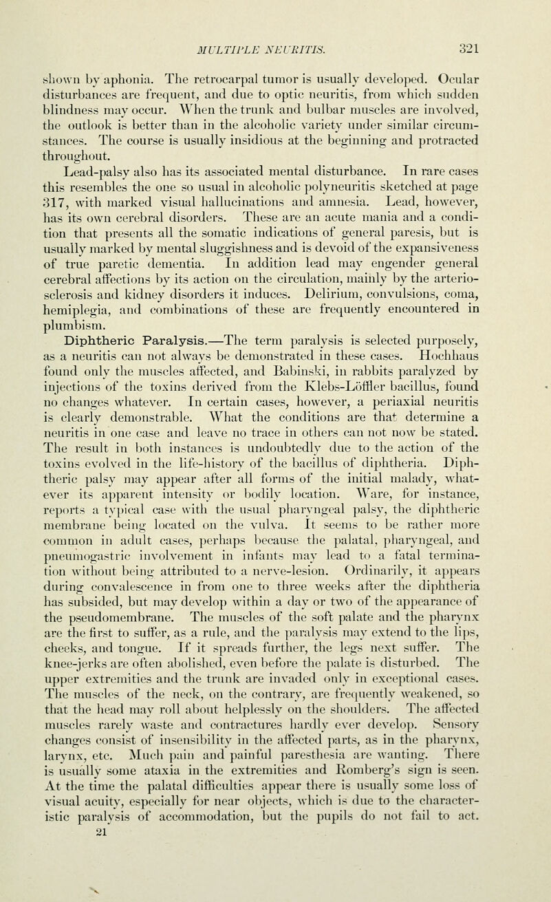 shown by aphonia. The retrocarpal tumor is usually developed. Ocular disturbances are frequent, and due to optic neuritis, from which sudden blindness may occur. When the trunk and bulbar muscles are involved, the outlook is better than in the alcoholic variety under similar circum- stances. The course is usually insidious at the beginning and protracted throughout. Lead-palsy also has its associated mental disturbance. In rare cases this resembles the one so usual in alcoholic polyneuritis sketched at page 317, with marked visual hallucinations and amnesia. Lead, however, has its own cerebral disorders. These are an acute mania and a condi- tion that presents all the somatic indications of general paresis, but is usually marked by mental sluggishness and is devoid of the expansi veness of true paretic dementia. In addition lead may engender general cerebral affections by its action on the circulation, mainly by the arterio- sclerosis and kidney disorders it induces. Delirium, convulsions, coma, hemiplegia, and combinations of these are frequently encountered in plumbism. Diphtheric Paralysis.—The term paralysis is selected purposely, as a neuritis can not always be demonstrated in these cases. Hochhaus found only the muscles affected, and Babinski, in rabbits paralyzed by injections of the toxins derived from the Klebs-L5ffler bacillus, found no changes whatever. In certain cases, however, a periaxial neuritis is clearly demonstrable. What the conditions are that determine a neuritis in one case and leave no trace in others can not now be stated. The result in both instances is undoubtedly due to the action of the toxins evolved in the life-history of the bacillus of diphtheria. Diph- theric palsy may appear after all forms of the initial malady, what- ever its apparent intensity or bodily location. Ware, for instance, reports a typical case with the usual pharyngeal palsy, the diphtheric membrane being located on the vulva. It seems to be rather more common in adult cases, perhaps because the palatal, pharyngeal, and pneumogastric involvement in infants may lead to a fatal termina- tion without being attributed to a nerve-lesion. Ordinarily, it appears during convalescence in from one to three weeks after the diphtheria has subsided, but may develop within a day or two of the appearance of the pseudomembrane. The muscles of the soft palate and the pharynx are the first to suffer, as a rule, and the paralysis may extend to the lips, cheeks, and tongue. If it spreads further, the legs next suffer. The knee-jerks are often abolished, even before the palate is disturbed. The upper extremities and the trunk are invaded only in exceptional cases. The muscles of the neck, on the contrary, are frequently weakened, so that the head may roll abcnit helplessly on the shoulders. The affected muscles rarely waste and contractures hardly ever develop. Sensory changes consist of insensibility in the affected parts, as in the pharynx, larynx, etc. Much pain and painful paresthesia are wanting. There is usually some ataxia in the extremities and Romberg's sign is seen. At the time the palatal difficulties appear there is usually some loss of visual acuity, especially for near objects, which is due to the character- istic paralysis of accommodation, but the pupils do not fail to act. 21 N,