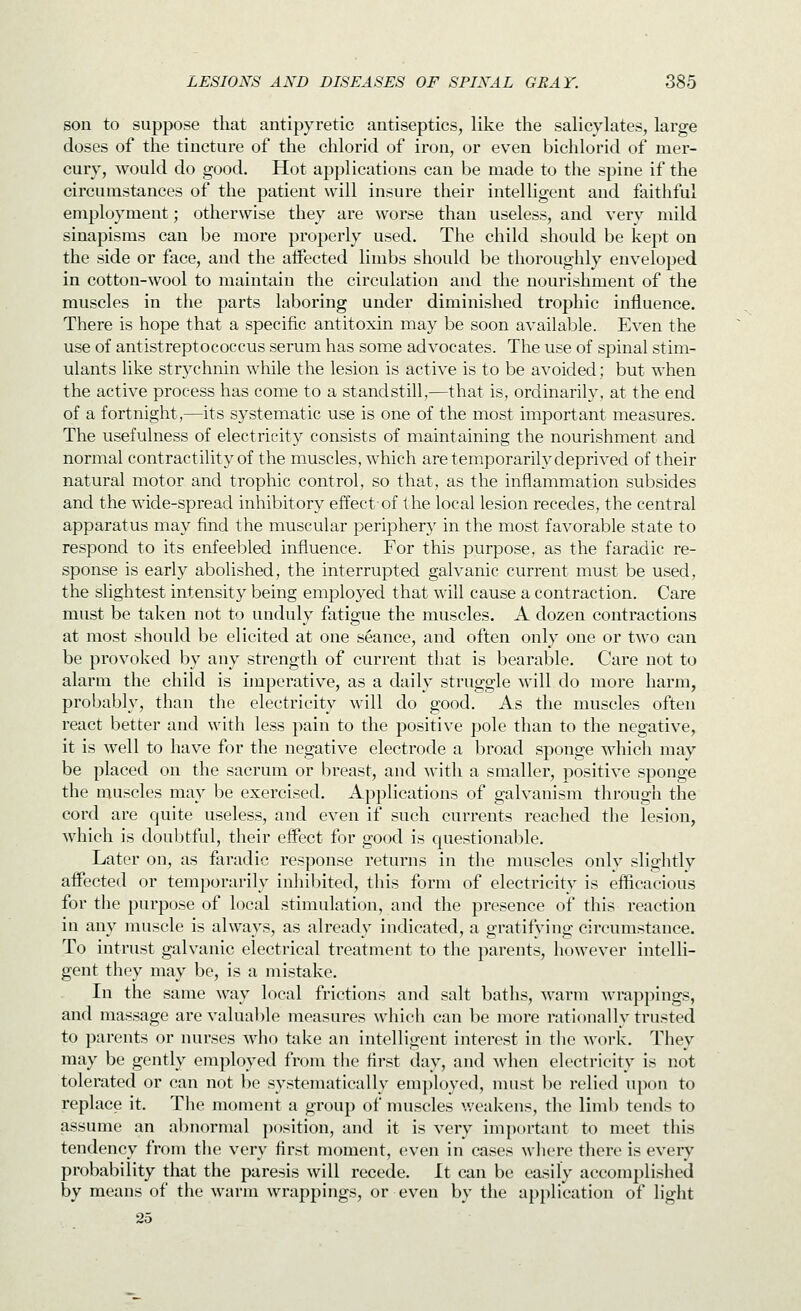 son to suppose that antipyretic antiseptics, like the salicylates, large doses of the tincture of the chloric! of iron, or ev^en bichlorid of mer- cury, would do good. Hot applications can be made to the spine if the circumstances of the patient will insure their intelligent and faithful employment; otherwise they are worse than useless, and very mild sinapisms can be more properly used. The child should be kept on the side or face, and the affected limbs should be thoroughly enveloped in cotton-wool to maintain the circulation and the nourishment of the muscles in the parts laboring under diminished trophic influence. There is hope that a specific antitoxin may be soon available. Even the use of antistreptococcus serum has some advocates. The use of spinal stim- ulants like strychnin while the lesion is active is to be avoided; but when the active process has come to a standstill,—that is, ordinarily, at the end of a fortnight,—its systematic use is one of the most important measures. The usefulness of electricity consists of maintaining the nourishment and normal contractility of the muscles, which are temporarily deprived of their natural motor and trophic control, so that, as the inflammation subsides and the wide-spread inhibitory effect of the local lesion recedes, the central apparatus may find the muscular periphery in the most favorable state to respond to its enfeebled influence. For this purpose, as the faradic re- sponse is early abolished, the interrupted galvanic current must be used, the slightest intensity being employed that will cause a contraction. Care must be taken not to uuduly fatigue the muscles. A dozen contractions at most should be elicited at one stance, and often only one or two can be provoked by auy strength of current that is bearable. Care not to alarm the child is imperative, as a daily struggle will do more harm, probably, than the electricity will do good. As the muscles often react better and with less pain to the positive pole than to the negative, it is well to have for the negative electrode a broad sponge which may be placed on the sacrum or breast, and with a smaller, positive sponge the muscles may be exercised. Applications of galvanism through the cord are quite useless, and even if such currents reached the lesion, which is doubtful, their effect for good is questionable. Later on, as faradic response returns in the muscles only slightly affected or temporarily inhibited, this form of electricity is efficacious for the purpose of local stimulation, and the presence of this reaction in any muscle is always, as already indicated, a gratifying circumstance. To intrust galvanic electrical treatment to the parents, however intelli- gent they may be, is a mistake. In the same way local frictions and salt baths, warm wrappings, and massage are valuable measures which can be more rationally trusted to parents or nurses who take an intelligent interest in the work. They may be gently employed from tiie first day, and ^vhen electricity is not tolerated or can not be systematically emj)loyed, must be relied upon to replace it. The moment a group of muscles v.'cakens, the limb tends to assume an abnormal position, and it is very impurtant to meet this tendency from the very first moment, even in cases where there is every probability that the paresis will recede. It can be easily accomplished by means of the warm wrappings, or even by the application of light 25