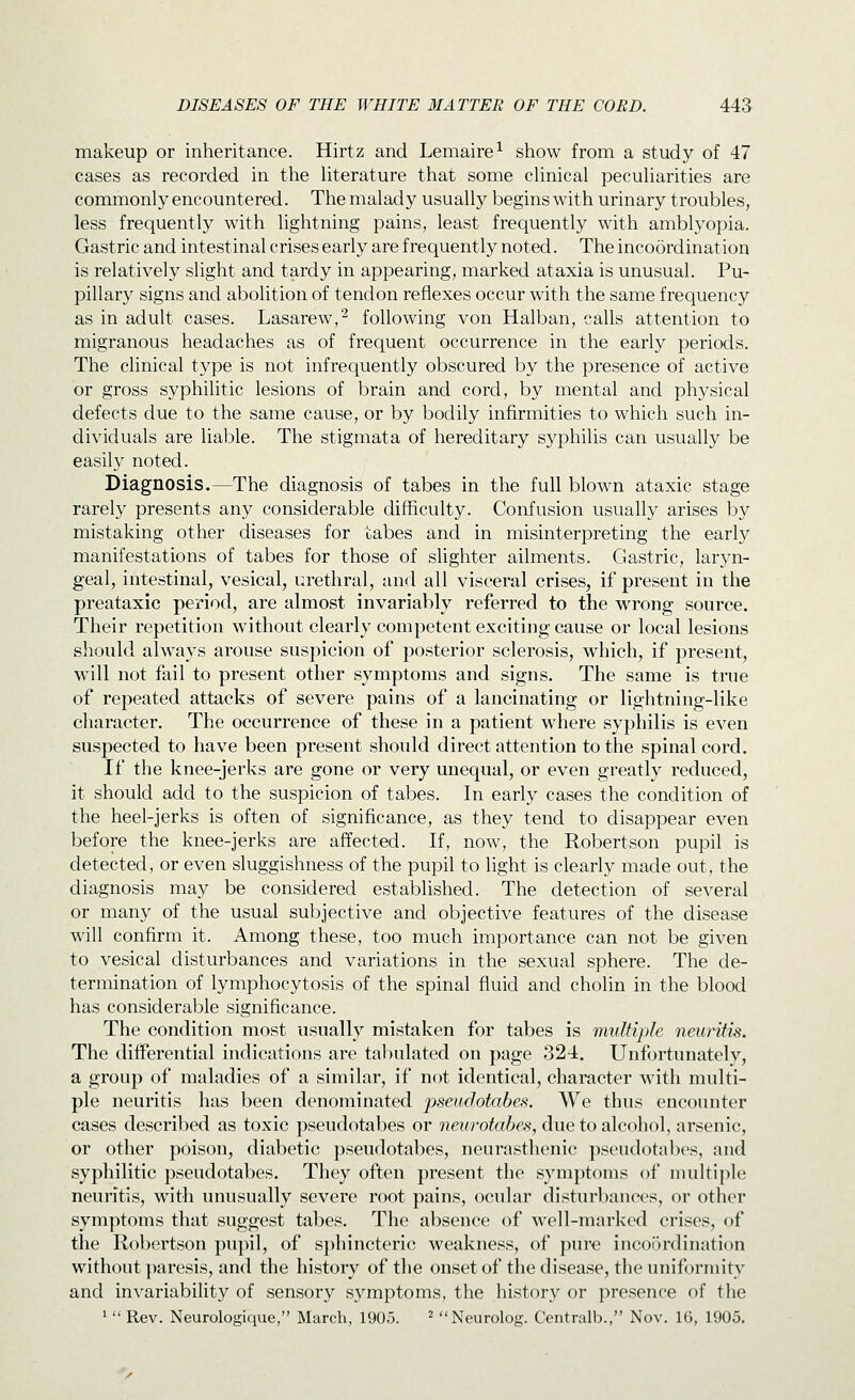 makeup or inheritance. Hirtz and Lemaire^ show from a study of 47 cases as recorded in the Uterature that some clinical peculiarities are commonly encountered. The malady usually begins with urinary troubles, less frequently with lightning pains, least frequently with amblyopia. Gastric and intestinal crises early are frequently noted. The incoordination is relatively slight and tardy in appearing, marked ataxia is unusual. Pu- pillary signs and abolition of tendon reflexes occur with the same frequency as in adult cases. Lasarew,^ following von Halban, calls attention to migranous headaches as of frequent occurrence in the early periods. The clinical type is not infrequently obscured by the presence of active or gross syphilitic lesions of brain and cord, by mental and physical defects due to the same cause, or by bodily infirmities to which such in- dividuals are liable. The stigmata of hereditary syphilis can usually be easily noted. Diagnosis.—The diagnosis of tabes in the full blown ataxic stage rarely presents any considerable difficulty. Confusion usually arises by mistaking other diseases for tabes and in misinterpreting the early manifestations of tabes for those of slighter ailments. Gastric, laryn- geal, intestinal, vesical, urethral, and all visceral crises, if present in the preataxic period, are almost invariably referred to the wrong source. Their repetition without clearly competent exciting cause or local lesions should ahvays arouse suspicion of posterior sclerosis, which, if present, will not fail to present other symptoms and signs. The same is true of repeated attacks of severe pains of a lancinating or lightning-like character. The occurrence of these in a patient where syphilis is even suspected to have been present should direct attention to the spinal cord. If the knee-jerks are gone or very unequal, or even greatly reduced, it should add to the suspicion of tabes. In early cases the condition of the heel-jerks is often of significance, as they tend to disappear even before the knee-jerks are affected. If, now, the Robertson pupil is detected, or even sluggishness of the pupil to light is clearly made out, the diagnosis may be considered established. The detection of several or many of the usual subjective and objective features of the disease will confirm it. Among these, too much importance can not be given to vesical disturbances and variations in the sexual sphere. The de- termination of lymphocytosis of the spinal fluid and cholin in the blood has considerable significance. The condition most usually mistaken for tabes is multiple neuritis. The differential indications are tabulated on page 324. Unfortunately, a group of maladies of a similar, if not identical, character with multi- ple neuritis has been denominated pseudotabes. We thus encounter cases described as toxic pseudotabes or neurotabes, due to alcohol, arsenic, or other poison, diabetic pseudotabes, neurasthenic pseudotabes, and syphilitic pseudotabes. They often present the symptoms of nniltiple neuritis, with unusually severe root pains, ocular disturbances, or other symptoms that suggest tabes. The absence of well-marked crises, of the Robertson pupil, of sphincteric weakness, of pure incoordination without paresis, and the history of the onset of the disease, the uniformity and invariability of sensory symptoms, the history or presence of the ^  Rev. Neurologique, March, 1905. ^ Neurolog. Centralb., Nov. 16, 1905.