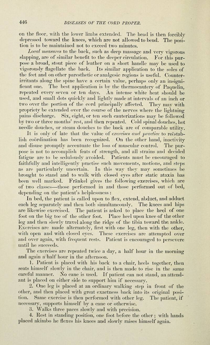on the floor, with the lower limbs extended. The head is then forcibly- depressed toward the knees, which are not allowed to bend. The posi- tion is to be maintained not to exceed two minutes. Local measures to the back, such as deep massage and very vigorous slapping, are of similar benefit to the deeper circulation. For this pur- pose a broad, stout piece of leather on a short handle may be used to vigorously flagellate the back. Its similar application to the soles of the feet and on other paresthetic or analgesic regions is useful. Counter- irritants along the spine have a certain value, perhaps only an insigni- ficant one. The best application is by the thermocautery of Paquelin, repeated every seven or ten days. An intense white heat should be used, and small dots quickly and lightly made at intervals of an inch or two over the portion of the cord principally affected. They may with propriety be extended over the course of the nerves where the lightning pains discharge. Six, eight, or ten such cauterizations may be followed by two or three months' rest, and then repeated. Cold spinal douches, hot needle douches, or steam douches to the back are of comparable utility. It is only of late that the value of exercises and practice to reestab- lish coordination has been recognized. On the other hand, inactivity and disuse promptly accentuate the loss of muscular control. The pur- pose is not to accomplish feats of strength, and all strains and decided fatigue are to be sedulously avoided. Patients must be encouraged to faithfully and intelligently practise such movements, motions, and steps as are particularly uncertain. In this way they may sometimes be brought to stand and to walk with closed eyes after static ataxia has been well marked. Frankel gives the following exercises, which are of two classes—those performed in and those performed out of bed, depending on the patient's helplessness : In bed, the patient is called upon to flex, extend, abduct, and adduct each leg separately and then both simultaneously. The knees and hips are likewise exercised. The patient is asked to place the heel of one foot on the big toe of the other foot. Place heel upon knee of the other leg and then slowly travel along the ridge of the tibia toward the ankle. Exercises are made alternately, first with one leg, then with the other, with open and with closed eyes. These exercises are attempted over and over again, with frequent rests. Patient is encouraged to persevere until he succeeds. The exercises are repeated twice a day, a half hour in the morning and again a half hour in the afternoon. 1. Patient is placed with his back to a chair, heels together, then seats himself slowly in the chair, and is then made to rise in the same careful manner. No cane is used. If patient can not stand, an attend- ant is placed on either side to support him if necessary. 2. One leg is placed at an ordinary walking step in front of the other, and then placed with great exactness back into its original posi- tion. Same exercise is then performed with other leg. The patient, if necessary, supports himself by a cane or otherwise. 3. Walks three paces slowly and with precision. 4. Rest in standing position, one foot before the other; with hands placed akimbo he flexes his knees aud slowly raises himself again.