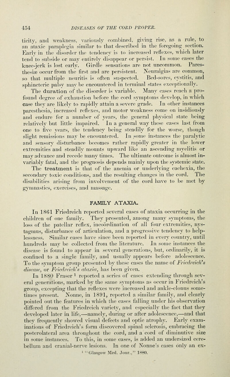 ticity, and weakness, variously combined, giving rise, as^ a rule, to an ataxic paraplegia similar to that described in the foregoing section. Early in the disorder the tendency is to increased reflexes, which later tend to subside or may entirely disappear or persist. In some cases the l^nee-jerk is lost early. Girdle sensations are not uncommon. Pares- thesise occur from the first and are persistent. Neuralgias are common, so that multiple neuritis is often suspected. Bed-sores, cystitis, and sphincteric palsy mav be encountered in terminal states exceptionally. The duration of the disorder is variable. Many cases reach a pro- found degree of exhaustion before the cord symptoms develop, in which case they are likely to rapidly attain a severe grade. In other instances paresthesia, increased reflexes, and motor weakness come on insidiously and endure for a number of years, the general physical state being relatively but little impaired. In a general way these cases last from one to five years, the tendency being steadily for the worse, though slight remissions may be encountered. In some instances the paralytic and sensory disturbance becomes rather rapidly greater in the lower extremities and steadily mounts upward like an ascending myelitis or may advance and recede many times. The ultimate outcome is almost in- variably fatal, and the prognosis depends mainly upon the systemic state. The treatment is that of the anemia or underlying cachexia, the secondary toxic conditions, and the resulting changes in the cord. The disabilities arising from involvement of the cord have to be met by gymnastics, exercises, and massage. FAMILY ATAXIA. In 1861 Friedreich reported several cases of ataxia occurring in the children of one family. They presented, among many symptoms, the loss of the patellar reflex, inco5rdination of all four extremities, nys- tagmus, disturbance of articulation, and a progressive tendency to help- lessness. Similar cases have since been reported in every country, until hundreds may be collected from the literature. In some instances the disease is found to appear in several generations, but, ordinarily, it is confined to a single family, and usually appears before adolescence. To the symptom group presented by these cases the name of Friedreich's disease, or Friedreich's ataxia, has been given. In 1880 Fraser ^ reported a series of cases extending through sev- eral generations, marked by the same symptoms as occur in Friedreich's group, excepting that the reflexes were increased and anlcle-clonus some- times present. Nonne, in 1891, reported a similar family, and clearly pointed out the features in which the cases falling under his observation differed from the Friedreich variety, and especially the fact that they developed later in life,—namely, during or after adolescence,—and that they frequently showed visual defects and optic atrophy. Early exam- inations of Friedreich's form discovered spinal sclerosis, embracing the posterolateral area throughout the cord, and a cord of diminutive size in some instances. To this, in some cases, is added an undersized cere- bellum and cranial-nerve lesions. In one of Nonne's cases only an ex- 1 Glasgow Med. Jour., 1880.