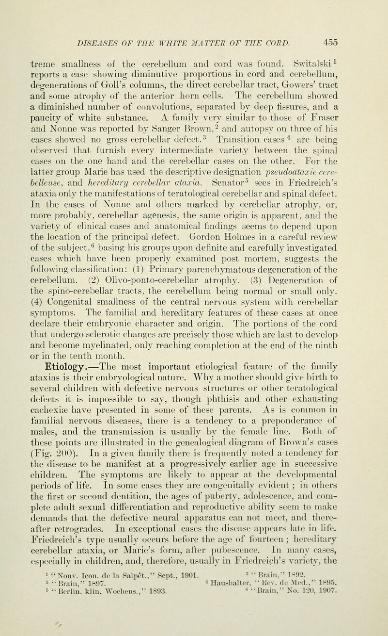 treme smallness of the cerebellum and cord was found. Switalski^ reports a case showing diminutive proportions in cord and cerebellum, degenerations of Goll's columns, the direct cerebellar tract, Gowers' tract and some atrophy of the anterior horn cells. The cerebellum showed a diminished number of convolutions, separated by deep fissures, and a paucity of white substance. A family very similar to those of Fraser and Nonne was reported by Sanger Brown, ^ and autopsy on three of his cases showed no gross cerebellar defect.^ Transition cases * are being observed that furnish every intermediate variety between the spinal cases on the one hand and the cerebellar cases on the other. For the latter group Marie has used the descriptive designation j^seudoataxie cere- belleuse, and hereditary cerebellar ataxia. Senator^ sees in Friedreich's ataxia only the manifestations of teratological cerebellar and spinal defect. In the cases of Nonne and others marked by cerebellar atrophy, or, more probably, cerebellar agenesis, the same origin is apparent, and the variety of clinical cases and anatomical findings seems to depend upon the location of the principal defect. Gordon Holmes in a careful review of the subject,^ basing his groups upon definite and carefully investigated cases which have been properly examined post mortem, suggests the following classification: (1) Primary parenchymatous degeneration of the cerebellum. (2) Olivo-ponto-cerebellar atrophy. (3) Degeneration of the spino-cerebellar tracts, the cerebellum being normal or small only. (4) Congenital smallness of the central nervous system with cerebellar symptoms. The familial and hereditary features of these cases at once declare their embryonic character and origin. The portions of the cord that undergo sclerotic changes are precisely those which are last to develop and become myelinated, only reaching completion at the end of the ninth or in the tenth month. Etiology.—The most important etiological feature of the family ataxias is their embryological nature. Why a mother should give birth to sevei'al children with defective nervous structures or other teratological defects it is impossible to say, though phthisis and other exhausting cachexise have presented in some of these parents. As is common in familial nervous diseases, there is a tendency to a preponderance of males, and the transmission is usually by the female line. Both of these points are illustrated in the genealogical diagram of Brown's cases (Fig. 200). In a given family there is frequently noted a tendency for the disease to be manifest at a progressively earlier age in successive children. The symptoms are likely to appear at the developmental periods of life. In some cases they are congenitally evident; in others the first or second dentition, the ages of puberty, adolescence, and com- plete adult sexual diHerentiation and re})roductive ability seem to mtike demands that the defective neural apparatus can not meet, and there- after retrogrades. In exceptional cases the disease appears late in life. Friedreich's type usually occurs before the age of fourteen; hereditary cerebellar ataxia, or Marie's form, after ])ubcscence. In many cases, especially in children, and, therefore, usually in Friedreich's variety, the 1 Nouv. Icon, de la Ralpet., Sept., 1901. ^ Brain, 1S92. 3 Brain, 1897. * Haushalter, Rev. de Med., 1S95. 5 Berlin, klin. Wochens., 1893. « Brain, No. 120, 1907.