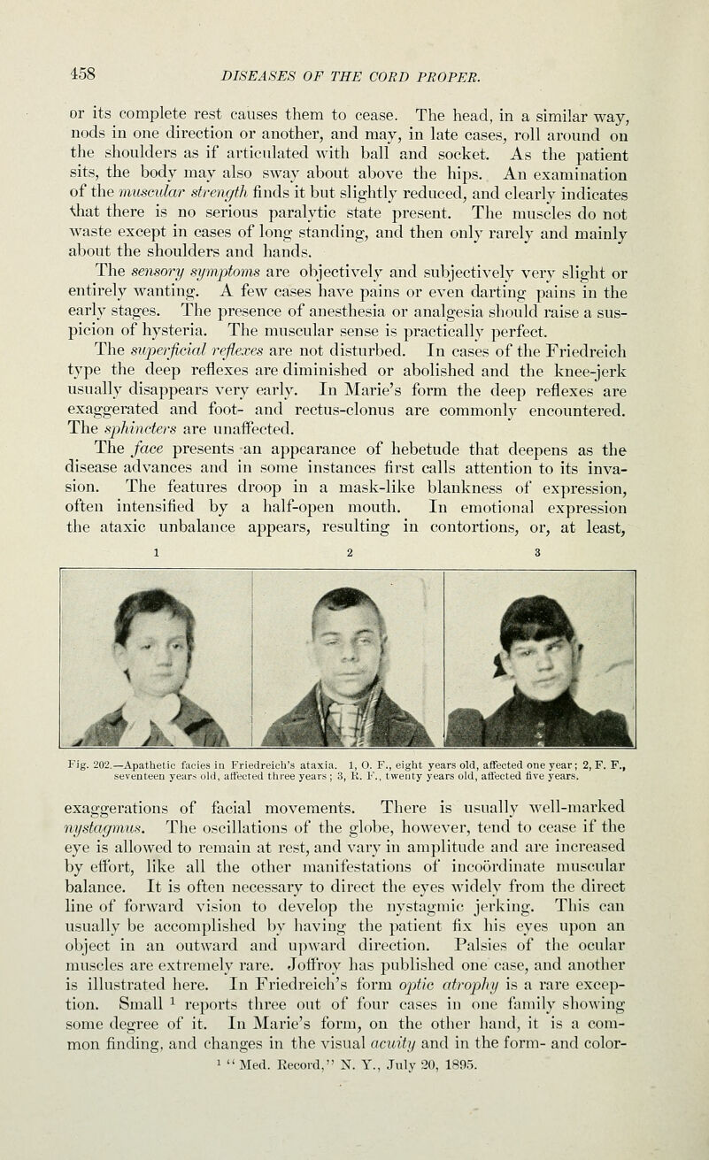 or its complete rest causes them to cease. The head, in a similar way, nods in one direction or another, and may, in late cases, roll around on the shoulders as if articulated with ball and socket. As the patient sits, the body may also sway about above the hips. An examination of the muscular strength finds it but slightly reduced, and clearly indicates ^at there is no serious paralytic state present. The muscles do not waste except in cases of long standing, and then only rarely and mainly about the shoulders and hands. The sensory symptoms are objectively and subjectively very slight or entirely wanting. A few cases have pains or even darting pains in the early stages. The presence of anesthesia or analgesia should raise a sus- picion of hysteria. The muscular sense is practically perfect. The superficial reflexes are not disturbed. In cases of the Friedreich type the deep reflexes are diminished or abolished and the knee-jerk usually disappears very early. In Marie's form the deep reflexes are exaggerated and foot- and rectus-clonus are commonly encountered. The sphincters are unaffected. The face presents an appearance of hebetude that deepens as the disease advances and in some instances first calls attention to its inva- sion. The features droop in a mask-like blankness of expression, often intensified by a half-open mouth. In emotional expression the ataxic unbalance appears, resulting in contortions, or, at least, Fig. 202.—Apathetic facies in Friedreich's ataxia. 1, O. F., eight years old, affected one year; 2, F. F., seventeen year:< old, affected three years; 3, R. F., twenty years old, affected five years. exaggerations of facial movements. There is usually well-marked nystagmus. The oscillations of the globe, however, tend to cease if the eye is allowed to remain at rest, and vary in amplitude and are increased by effort, like all the other manifestations of incoordinate muscular balance. It is often necessary to direct the eyes widely from the direct line of forward vision to develop the nystagmic jerking. This can usually be accomplished by having the patient fix his eyes upon an object in an outward and upward direction. Palsies of the ocular muscles are extremely rare. Jolfroy has published one case, and another is illustrated here. In Friedreich's form optie atrophy is a rare excep- tion. Small 1 reports three out of four cases in one family showing some degree of it. In Marie's form, on the other hand, it is a com- mon finding, and changes in the visual acuity and in the form- and color- 1  Med. Record, N. Y., July 20, 189.5.