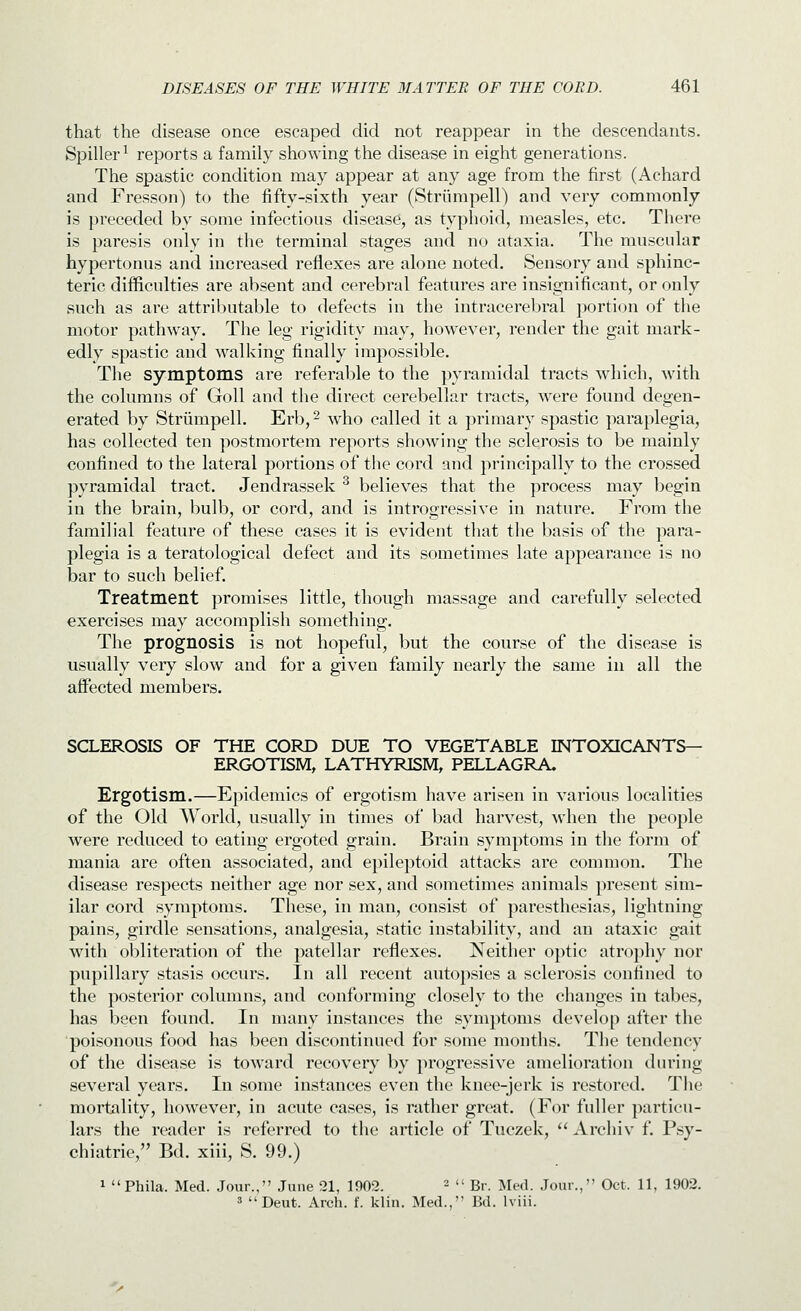 that the disease once escaped did not reappear in the descendants. Spiller^ reports a family showing the disease in eight generations. The spastic condition may appear at any age from the first (Achard and Fresson) to the fifty-sixth year (Striimpell) and very commonly is preceded by some infectious disease, as typhoid, measles, etc. There is paresis only in the terminal stages and no ataxia. The muscular hypertonus and increased reflexes are alone noted. Sensory and sphinc- terio difficulties are absent and cerebral features are insignificant, or only such as are attributable to defects in the intracerebral portion of the motor pathway. The leg rigidity may, however, render the gait mark- edly spastic and walking finally impossible. The symptoms are referable to the pyramidal tracts which, with the columns of Goll and the direct cerebellar tracts, were found degen- erated by Striimpell. Erb,^ who called it a primary spastic paraplegia, has collected ten postmortem reports showing the sclerosis to be mainly confined to the lateral portions of the cord and principally to the crossed pyramidal tract. Jendrassek ^ believes that the process may begin in the brain, bulb, or cord, and is introgressive in nature. From the familial feature of these cases it is evident that the basis of the para- plegia is a teratological defect and its sometimes late appearance is no bar to such belief. Treatment promises little, though massage and carefully selected exercises may accomplish something. The prognosis is not hopeful, but the course of the disease is usually very slow and for a given family nearly the same in all the affected members. SCLEROSIS OF THE CORD DUE TO VEGETABLE INTOXICANTS- ERGOTISM, LATHYRISM, PELLAGRA. Ergotism.—Epidemics of ergotism have arisen in various localities of the Old \Yorld, usually in times of bad harvest, when the people were reduced to eating ergoted grain. Brain symptoms in the form of mania are often associated, and epileptoid attacks are common. The disease respects neither age nor sex, and sometimes animals present sim- ilar cord symptoms. These, in man, consist of paresthesias, lightning pains, girdle sensations, analgesia, static instability, and an ataxic gait with obliteration of the patellar reflexes. Neither optic atrophy nor pupillary stasis occurs. In all recent autopsies a sclerosis confined to the posterior columns, and conforming closely to the changes in tabes, has been found. In many instances the symptoms develop after the poisonous food has been discontinued for some months. The tendency of the disease is toward recovery by progressive amelioration during several years. In some instances even the knee-jerk is restored. The mortality, however, in acute cases, is rather great. (For fuller particu- lars the reader is referred to the article of Tuczek,  Archiv f. Psy- chiatric, Bd. xiii, S. 99.) 1 Phila. Med. Jour., June 21, 1902. ^ u gj. ^jg^i jour., Oct. 11, 1902. 3 Deut. Arch. f. klin. Med., Bd. Iviii.