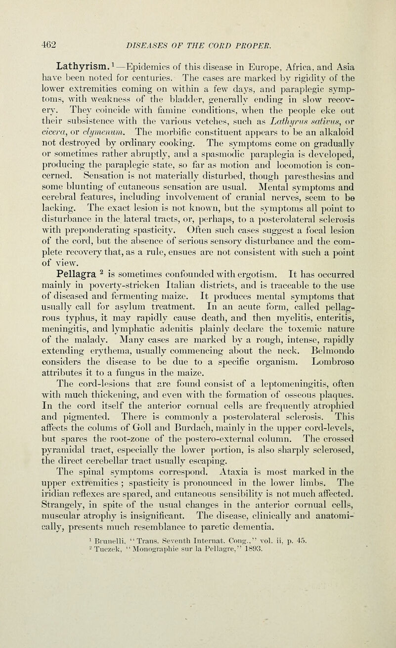 Lathyrism.i—Epidemics of this disease in Europe, Africa, and Asia have been noted for centuries. The cases are marked by rigidity of the lower extremities coming on within a few days, and paraplegic symp- toms, with weakness of the bladder, generally ending in slow recov- ery. They coincide with famine conditions, when the people eke out their subsistence with the various vetches, such as Lathyrus satiims, or cicera, or clymenum. The morbific constituent appears to be an alkaloid not destroyed by ordinary cooking. The symptoms come on gradually or sometimes rather abruptly, and a spasmodic paraplegia is developed, producing the paraplegic state, so far as motion and locomotion is con- cerned. Sensation is not materially disturbed, though paresthesias and some blunting of cutaneous sensation are usual. Mental symptoms and cerebral features, including involvement of cranial nerves, seem to be lacking. The exact lesion is not known, but the symptoms all point to disturbance in the lateral tracts, or, perhaps, to a posterolateral sclerosis with preponderating spasticity. Often such cases suggest a focal lesion of the cord, but the absence of serious sensory disturbance and the com- plete recovery that, as a rule, ensues are not consistent with such a point of view. Pellagra ^ is sometimes confounded with ergotism. It has occurred mainly in poverty-stricken Italian districts, and is traceable to the use of diseased and fermenting maize. It produces mental symptoms that usually call for asylum treatment. In an acute form, called pellag- rous typhus, it may rapidly cause death, and then myelitis, enteritis, meningitis, and lymphatic adenitis plainly declare the toxemic nature of the malady. Many cases are marked by a rough, intense, rapidly extending erythema, usually commencing about the neck. Belmondo considers the disease to be due to a specific organism. Lombroso attributes it to a fungus in the maize. The cord-lesions that are found consist of a leptomeningitis, often with much thickening, and even with the formation of osseous plaques. In the cord itself the anterior cornual cells are frequently atrophied and pigmented. There is commonly a posterolateral sclerosis. This affects the colums of Goll and Burdach, mainly in the upper cord-levels, but spares the root-zone of the postero-external column. The crossed pyramidal tract, especially the lower portion, is also sharply sclerosed,, the direct cerebellar tract usually escaping. The spinal symptoms correspond. Ataxia is most marked in the upper extremities ; spasticity is pronounced in the lower limbs. The iridian reflexes are spared, and cutaneous sensibility is not much affected. Strangely, in spite of the usual changes in the anterior cornual cells, muscular atrophy is insignificant. The disease, clinically and anatomi- cally, presents much resemblance to paretic dementia. 1 Brunelli, Trans. Seventh Internat. Cong., vol. ii, p. 45. 2 Tuczek,  Monographie sur la Pellagra, 1893.