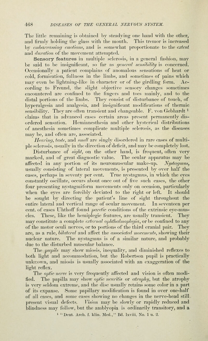 The little remaining is obtained by steadying one hand with the other, and firmly holding the glass with the mouth. This tremor is increased by embarrassing emotions, and is somewhat proportionate to the extent and duration of the movement attempted. Sensory features in multiple sclerosis, in a general fashion, may be said to be insignificant, so far as general sensibility is concerned. Occasionally a patient complains of anomalous sensations of heat or cold, formication, fullness in the limbs, and sometimes of pains which may even be lightning-like in character or of the girdling form. Ac- cording to Freund, the slight objective sensory changes sometimes encountered are confined to the fingers and toes mainly, and to the distal portions of the limbs. They consist of disturbance of touch, of hyperalgesia and analgesia, and insignificant modifications of thermic sensibility. They are often transient and changeable. F. von Gebhardt ^ claims that in advanced cases certain areas present permanently dis- ordered sensation. Hemianesthesia and other hysterical distributions of anesthesia sometimes complicate multiple sclerosis, as the diseases may be, and often are, associated. Hearing, taste, and smell are singly disordered in rare cases of multi- ple sclerosis, usually in the direction of deficit, and may be completely lost. Disturbance of sight, on the other hand, is frequent, often very marked, and of great diagnostic value. The ocular apparatus may be affected in any portion of its neuromuscular make-up. Nystagmus, usually consisting of lateral movements, is presented by over half the cases, perhaps in seventy per cent. True nystagmus, in which the eyes constantly oscillate, occurs about once out of five such cases, the other four presenting nystagmiform movements only on occasion, particularly when the eyes are forcibly deviated to the right or left. It should be sought by directing the patient's line of sight throughout the entire lateral and vertical range of ocular movement. In seventeen per cent, of cases Uhthoff found paretic conditions of the extrinsic eye-mus- cles. These, like the hemiplegic features, are usually transient. They may constitute a complete external ophthalmoplegia, or be confined to any of the motor oculi nerves, or to portions of the third cranial pair. They are, as a rule, bilateral and affect the associated movements, showing their nuclear nature. The nystagmus is of a similar nature, and probably due to the disturbed muscular balance. The pupils may show miosis, inequality, and diminished reflexes to both light and accommodation, but the Robertson pupil is practically unknown, and miosis is usually associated with an exaggeration of the light reflex. The optic nerve is very frequently affected and vision is often modi- fied. The papilla may show optic neuritis or atrophy, but the atrophy is very seldom extreme, and the disc usually retains some color in a part of its expanse. Some papillary modification is found in over one-half of all cases, and some cases showing no changes in the nerve-head still. present visual defects. Vision may be slowly or rapidly reduced and blindness may follow, but the amblyopia is ordinarily transitory, and a