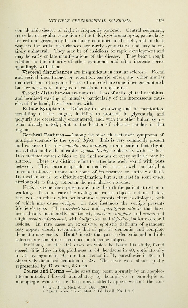 considerable degree of siglit is frequently restored. Central scotomata, irregular or regular retraction of the field, dyschromatopsia, particularly for red and green, may be variously combined in the field, and in these respects the ocular disturbances are rarely symmetrical and may be en- tirely unilateral. They may be of insidious or rapid development and may be early or late manifestations of the disease. They bear a rough relation to the intensity of other symptoms and often increase corre- spondingly with them. Visceral disturbances are insignificant in insular sclerosis. Rectal and vesical incontinence or retention, gastric crises, and other similar manifestations of organic disease of the cord are sometimes encountered, but are not severe in degree or constant in appearance. Trophic disturbances are unusual. Loss of nails, gluteal decubitus, and localized wasting of muscles, particularly of the interosseous mus- cles of the hand, have been met with. Bulbar Symptoms.—Difficulty in swallowing and in mastication, trembling of the tongue, inability to protrude it, glycosuria, and polyuria are occasionally encountered, and, with the other bulbar symp- toms already noted, point to the location of sclerotic patches in that region. Cerebral Features.—Among the most characteristic symptoms of multiple sclerosis is the sj^eech defect. This is very commonly present and consists of a sloiv, monotonous, scanning pronunciation that slights no syllable and ends abruptly, spasmodically, explosively with the last. It sometimes causes elision of the final sounds or every syllable may be slurred. There is a distinct eifort to articulate each sound with rests between. This staccato speech, in marked cases, is well marked, but in some instances it may lack some of its features or entirely default. Its mechanism is of difficult explanation, but is, at least in some cases, attributable to faulty action in the articulative muscles. Vertigo is sometimes present and may disturb the patient at rest or in walking. In some cases the nystagmus causes objects to dance before the eyes ; in others, with ocular-muscle paresis, there is diplopia, both of which may cause vertigo. In rare instances the vertigo presents Meniere's type. The apojilectiform and epileptiform attacks that have been already incidentally mentioned, spasmodic laughter and crying and slight mental enfeeblement, w^ith indifference and dejection, indicate cerebral lesions. In rare cases an expansive, egotistic delirium of grandeur may appear closely resembling that of paretic dementia, and complete dementia may ensue. Hunt ^ insists that paretic dementia and nndti]ile sclerosis are sometimes combined in the same sul)ject. Hoifman,^ in the 100 cases on which he based his study, found speech difficulties in 54, giddiness in 64, headache in 40, optic atrophy in 50, nystagnms in 56, intention tremor in 71, j>aresthesiiB in 66, and objectively disturbed sensation in 28. The sexes were alxnit equally represented by 47 women, 53 men. Course and Forms.—The onscf may occur al)ruptly by an apoplec- tiform attack, followed immediately by hemi})lcgic or para})legic or monoplegic weakness, or these may suddenly appear without the con- 1 Am. Jour. Med. Sci., Dec, 1903. 2 Deut. Arch. f. klin. Med., Bd. Ixviii, No. 1 u. 2.