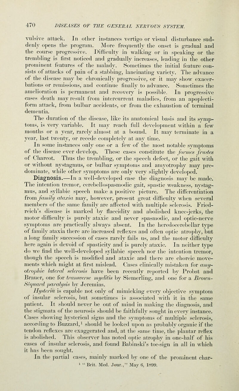 vulsive attack. In other instances vertigo or visual disturbance sud- denly opens the program. More frequently the onset is gradual and the course progressive. Difficulty in walking or in speaking or the trembling is first noticed and gradually increases, leading in the other prominent features of the malady. Sometimes the initial feature con- sists of attacks of pain of a stabbing, lancinating variety. The advance of the disease may be chronically progressive, or it may show exacer- bations or remissions, and continue finally to advance. Sometimes the amelioration is permanent and recovery is possible. In progressive cases death may result from intercurrent maladies, from an apoplecti- form attack, from bulbar accidents, or from the exhaustion of terminal dementia. The duration of the disease, like its anatomical basis and its symp- toms, is very variable. It may reach full development within a few months or a year, rarely almost at a bound. It may terminate in a year, last twenty, or recede completely at any time. In some instances only one or a few of the most notable symptoms of the disease ever develop. These cases constitute the formes frustes of Charcot. Thus the trembling, or the speech defect, or the gait with or without nystagmus, or bulbar symptoms and amyotrophy may pre- dominate, while other symptoms are only very slightly developed. Diagnosis.—In a well-developed case the diagnosis may be made. The intention tremor, cerebellospasmodic gait, spastic weakness, nystag- mus, and syllabic speech make a positive picture. The differentiation from family ataxia may, however, present great difficulty when several members of the same family are affected with multiple sclerosis. Fried- reich's disease is marked by flaccidity and abolished knee-jerks, the motor difficulty is purely ataxic and never spasmodic, and optic-nerve symptoms are practically always absent. In the heredocerebellar type of family ataxia there are increased reflexes and often optic atrophy, but a long family succession of cases rarely fails us, and the motor difficulty here again is devoid of spasticity and is purely ataxic. In neither type do we find the well-developed syllabic speech nor the intention tremor, though the speech is modified and ataxic and there are choreic move- ments which might at first mislead. Cases clinically mistaken for amy- otrophic lateral sclerosis have been recently reported by Probst and Brauer, one for transverse myelitis by Siemerling, and one for a Brown- Sequard paralysis by Jeremias. Hysteria is capable not only of mimicking every objective symptom of insular sclerosis, but sometimes is associated with it in the same patient. It should never be out of mind in making the diagnosis, and the stigmata of the neurosis should be faithfully sought in every instance. Cases showing hysterical signs and the symptoms of multiple sclerosis, according to Buzzard,^ should be looked upon as probably organic if the tendon reflexes are exaggerated and, at the same time, the plantar reflex is abolished. This observer has noted optic atrophy in one-half of his cases of insular sclerosis, and found Babinski's toe-sign in all in which it has been sought. In the partial cases, mainly marked by one of the prominent char- 1  Brit. Med. Jour., May 6, 1899.