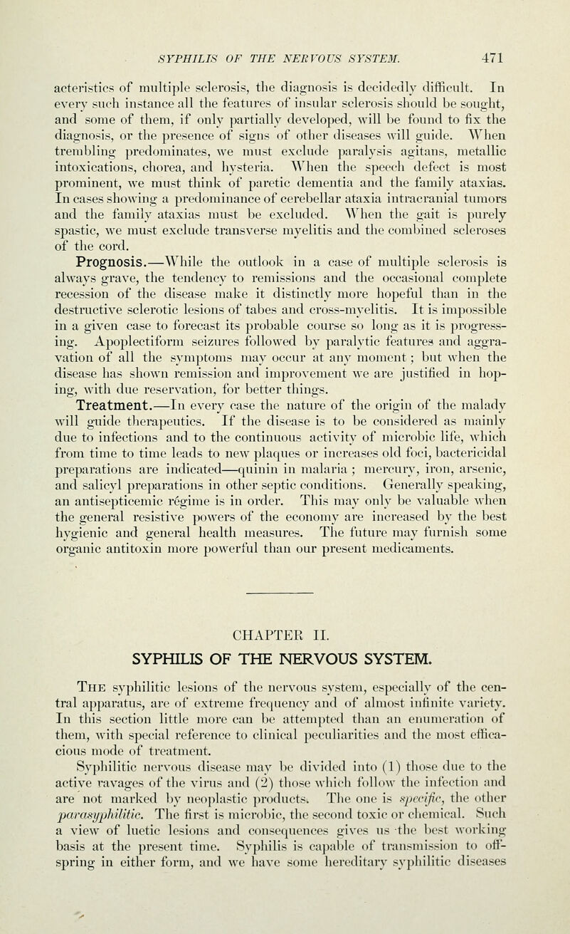 acteristics of multiple sclerosis, the diagnosis is decidedly difficult. In every such instance all the features of insular sclerosis should be sought, and some of them, if only partially developed, will be found to fix the diagnosis, or the presence of signs of other diseases will guide. When trembling predominates, we must exclude paralysis agitans, metallic intoxications, chorea, and hysteria. When the speech defect is most prominent, we must think of paretic dementia and the family ataxias. In cases showing a predominance of cerebellar ataxia intracranial tumors and the family ataxias must be excluded. When the gait is purely spastic, we must exclude transverse myelitis and the combined scleroses of the cord. Prognosis.—While the outlook in a case of multiple sclerosis is always grave, the tendency to remissions and the occasional complete recession of the disease make it distinctly more hopeful than in the destructive sclerotic lesions of tabes and cross-myelitis. It is impossible in a given case to forecast its probable course so long as it is progress- ing. Apoplectiform seizures followed by paralytic features and aggra- vation of all the symptoms may occur at any moment; but when the disease has shown remission and improvement we are justified in hop- ing, with due reservation, for better things. Treatment.—In every case the nature of the origin of the malady will guide therapeutics. If the disease is to be considered as mainly due to infections and to the continuous activity of microbic life, which from time to time leads to new plaques or increases old foci, bactericidal preparations are indicated—quinin in malaria ; mercury, iron, arsenic, and salicyl preparations in other septic conditions. Generally speaking, an antisepticemic regime is in order. This may only be valuable when the general resistive powers of the economy are increased by the best hygienic and general health measures. The future may furnish some organic antitoxin more powerful than our present medicaments. CHAPTER II. SYPHILIS OF THE NERVOUS SYSTEM. The syphilitic lesions of the nervous system, especially of the cen- tral apparatus, are of extreme frequency and of almost infinite variety. In this section little more can be attempted than an enumeration of them, with special reference to clinical peculiarities and the most effica- cious mode of treatment. Syphilitic nervous disease may be divided into (1) those due to the active ravages of the virus and (2) those which follow the infection and are not marked by neoplastic products. The one is specific, the other jparasypMlitic. The first is microbic, the second toxic or chemical. Such a view of luetic lesions and consequences gives us the best working basis at the present time. Syphilis is capable of transmission to off- spring in either form, and we have some hereditary syphilitic diseases