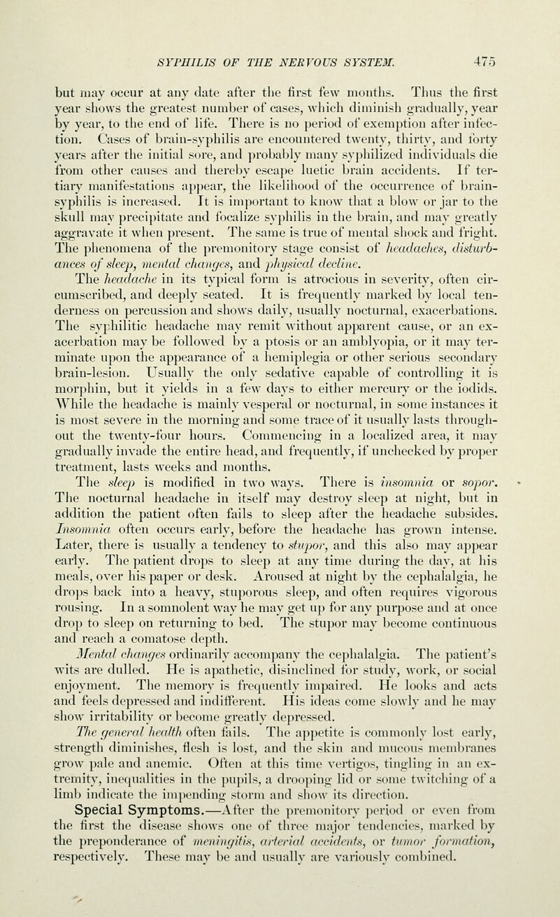 but may occur at any date after the first few mouths. Tims the first year shows the greatest number of cases, which diminish gradually, year by year, to the end of life. There is no period of exemption after infec- tion. Cases of brain-syphilis are encountered twenty, thirty, and forty years after the initial sore, and probably many syphilized individuals die from other causes and thereby escape luetic brain accidents. If ter- tiary manifestations appear, the likelihood of the occurrence of brain- syphilis is increased. It is important to know that a blow or jar to the skull may precipitate and focalize syphilis in the brain, and may greatly aggravate it when present. The same is true of mental shock and fright. The phenomena of the premonitory stage consist of headaclies, disturb- ances of sleep, mental changes, and physical decline. The headache in its typical form is atrocious in severity, often cir- cumscribed, and deeply seated. It is frequently marked by local ten- derness on percussion and shows daily, usually nocturnal, exacerbations. The syphilitic headache may remit without apparent cause, or an ex- acerbation may be followed by a ptosis or an amblyopia, or it may ter- minate upon the appearance of a hemiplegia or other serious secondary brain-lesion. Usually the only sedative capable of controlling it is morphin, but it yields in a few days to either mercury or the iodids. While the headache is mainly vesperal or nocturnal, in some instances it is most severe in the morning and some trace of it usually lasts through- out the twenty-four hours. Commencing in a localized area, it may gradually invade the entire head, and frequently, if unchecked by proper treatment, lasts weeks and months. The sleep is modified in two ways. There is insomnia or sopor. The nocturnal headache in itself may destroy sleep at night, but in addition the patient often fails to sleep after the headache subsides. Insomnia often occurs early, before the headache has grown intense. Later, there is usually a tendency to stupjor, and this also may appear early. The patient drops to sleep at any time during the day, at his meals, over his paper or desk. Aroused at night by the cephalalgia, he drops back into a heavy, stuporous sleep, and often requires vigorous rousing. In a somnolent way he may get up for any purpose and at once drop to sleep on returning to bed. The stupor may become continuous and reach a comatose depth. Mental changes ordinarily accompany the cephalalgia. The patient's wits are dulled. He is apathetic, disinclined for study, work, or social enjoyment. The memory is frequently impaired. He looks and acts and feels depressed and indifferent. His ideas come sloAvly and he may show irritability or become greatly depressed. TJie genercd hecdth often fails. The appetite is commonly lost early, strength diminishes, flesh is lost, and the skin and mucous membranes grow pale and anemic. Often at this time vertigos, tingling in an ex- tremity, inequalities in the pupils, a drooping lid or some twitching of a limb indicate the ini]H'nding storm and show its direction. Special Symptoms.—After the premonitory period or even from the first the disease shows one of three major tendencies, marked by the preponderance of meningitis, arterial accidents, or tumor formation, respectively. These may be and usually are variously combined.