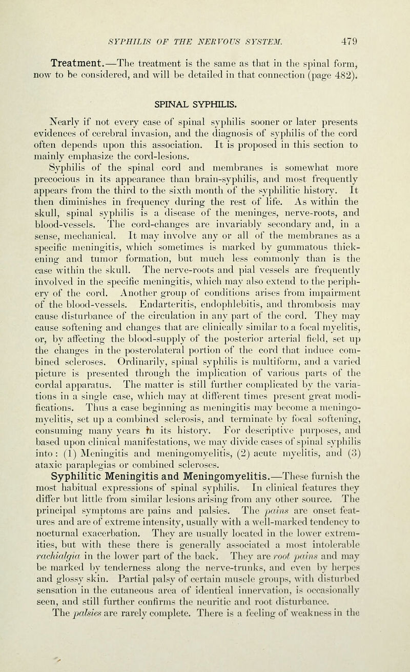 Treatment.—The treatment is the same as that in the spinal form, now to be considered, and will be detailed in that connection (page 482). SPINAL SYPHILIS. Nearly if not every case of spinal syphilis sooner or later presents evidences of cerebral invasion, and the diagnosis of syphilis of the cord often depends npon this association. It is proposed in this section to mainly emphasize the cord-lesions. Syphilis of the spinal cord and membranes is somewhat more precocious in its appearance than brain-syphilis, and most frequently appears from the third to the sixth month of the syphilitic history. It then diminishes in frequency during the rest of life. As within the skull, spinal syphilis is a disease of the meninges, nerve-roots, and blood-vessels. The cord-changes are invariably secondary and, in a sense, mechanical. It may involve any or all of the membranes as a specific meningitis, which sometimes is marked by gummatous thick- ening and tumor formation, but much less commonly than is the case within the skull. The nerve-roots and pial vessels are frequently involved in the specific meningitis, which may also extend to the periph- ery of the cord. Another group of conditions arises from impairment of the blood-vessels. Endarteritis, endophlebitis, and thrombosis may cause disturbance of the circulation in any part of the cord. They may cause softening and changes that are clinically similar to a focal myelitis, or, by affecting the blood-supply of the posterior arterial field, set up the changes in the posterolateral portion of the cord that induce com- bined scleroses. Ordinarily, spinal syphilis is multiform, and a varied picture is presented through the implication of various parts of the cordal apparatus. The matter is still further complicated by the varia- tions in a single case, which may at different times present great modi- fications. Thus a case beginning as meningitis may become a meningo- myelitis, set up a combined sclerosis, and terminate by focal softening, consuming many years hi its history. For descriptive purposes, and based upon clinical manifestations, we may divide cases of spinal syphilis into: (1) Meningitis and meningomyelitis, (2) acute myelitis, and (3) ataxic paraplegias or combined scleroses. Syphilitic Meningitis and Meningomyelitis.—These furnish the most habitual expressions of spinal syphilis. In clinical features they differ Init little from similar lesions arising from any other source. The principal symptoms are pains and palsies. The pains are onset feat- ures and are of extreme intensity, usually with a well-marked tendency to nocturnal exacerbation. They are usually located in the lower extrem- ities, but with these there is generally associated a most intolerable rachialgia in the lower part of the back. They are roof pains and may be marked by tenderness along the nerve-trunks, and even by herpes and glossy skin. Partial palsy of certain muscle groups, with disturbed sensation in the cutaneous area of identical innervation, is occasionally seen, and still further confirms the neuritic and root disturbance. The pjahies are rarely complete. There is a feeling of weakness in the