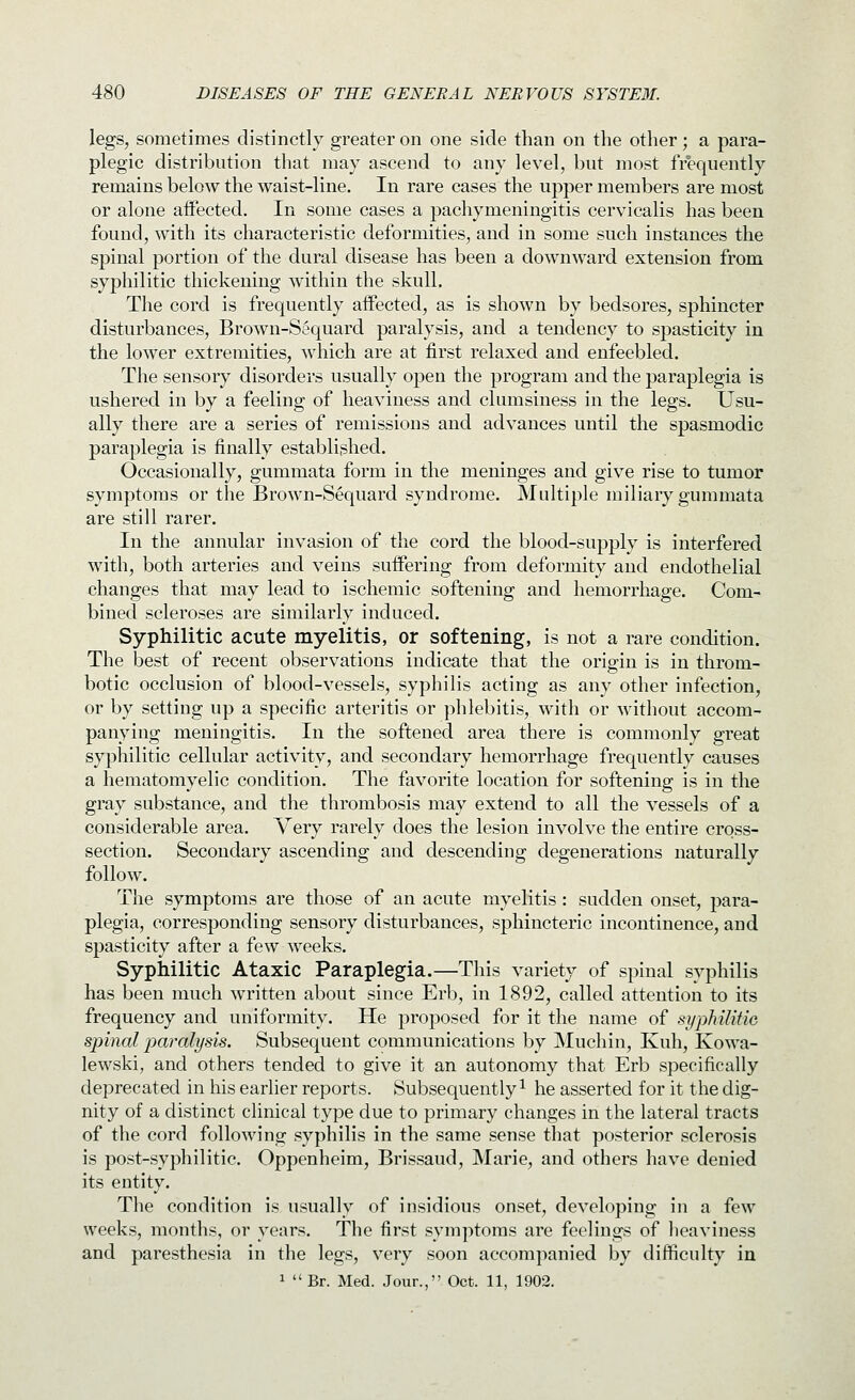 legs, sometimes distinctly greater on one side than on the other; a para- plegic distribution that may ascend to any level, but most fr°equently remains below the waist-line. In rare cases the upper members are most or alone aiFected. In some cases a pachymeningitis cervicalis has been found, with its characteristic deformities, and in some such instances the spinal portion of the dural disease has been a downward extension from syphilitic thickening within the skull. The cord is frequently aifected, as is shown by bedsores, sphincter disturbances, Brown-Sequard paralysis, and a tendency to spasticity in the lower extremities, which are at first relaxed and enfeebled. The sensory disorders usually open the program and the paraplegia is ushered in by a feeling of heaviness and clumsiness in the legs. Usu- ally there are a series of remissions and advances until the spasmodic paraplegia is finally established. Occasionally, gummata form in the meninges and give rise to tumor symptoms or the Brown-Sequard syndrome. Multiple miliary gummata are still rarer. In the annular invasion of the cord the blood-supply is interfered with, both arteries and veins suffering from deformity and endothelial changes that may lead to ischemic softening and hemorrhage. Com- bined scleroses are similarly induced. Syphilitic acute myelitis, or softening, is not a rare condition. The best of recent observations indicate that the origin is in throm- botic occlusion of blood-vessels, syphilis acting as any other infection, or by setting up a specific arteritis or phlebitis, with or without accom- panying meningitis. In the softened area there is commonly great syphilitic cellular activity, and secondary hemorrhage frequently causes a hematomyelic condition. The favorite location for softening is in the gray substance, and the thrombosis may extend to all the vessels of a considerable area. Very rarely does the lesion involve the entire cross- section. Secondary ascending and descending degenerations naturally follow. The symptoms are those of an acute myelitis : sudden onset, para- plegia, corresponding sensory disturbances, sphincteric incontinence, and spasticity after a few weeks. Syphilitic Ataxic Paraplegia.—This variety of spinal syphilis has been much written about since Erb, in 1892, called attention to its frequency and uniformity. He proposed for it the name of si/philitic spinal 2:>aralysis. Subsequent communications by Muchin, Kuh, Kowa- lewski, and others tended to give it an autonomy that Erb specifically deprecated in his earlier reports. Subsequently ^ he asserted for it the dig- nity of a distinct clinical type due to primary changes in the lateral tracts of the cord following syphilis in the same sense that posterior sclerosis is post-syphilitic. Oppenheim, Brissaud, Marie, and others have denied its entity. The condition is usually of insidious onset, developing in a few weeks, months, or years. The first symptoms are feelings of heaviness and paresthesia in the legs, very soon accompanied by difficulty in 1 Br. Med. Jour., Oct. 11, 1902.
