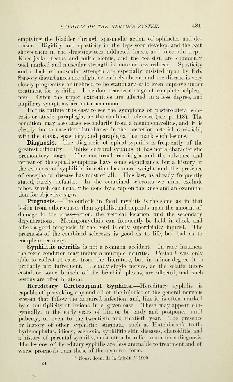 emptying the bladder through spasmodic action of sphincter and de- trusor. Rigidity and spasticity in the legs soon develop, and the gait shows them in the dragging toes, adducted knees, and uncertain steps. Knee-jerks, rectus and ankle-clonus, and the toe-sign are commonly well marked and muscular strength is more or less reduced. Spasticity and a lack of muscular strengtli are especially insisted upon by Erb. Sensory disturbances are slight or entirely absent, and the disease is very slowly progressive or inclined to be stationary or to even improve under treatment for syphilis. It seldom reaches a stage of complete helpless- ness. Often the upper extremities are affected in a less degree, and pupillary symptoms are not uncommon. In this outline it is easy to see the symptoms of posterolateral scle- rosis or ataxic paraplegia, or the combined scleroses (see p. 448), The condition may also arise secondarily from a meningomyelitis, and it is clearly due to vascular disturbance in the posterior arterial cord-field, with the ataxia, spasticity, and paraplegia that mark such lesions. Diagnosis.—The diagnosis of spinal syphilis is frequently of the greatest difficulty. Unlike cerebral syphilis, it has not a characteristic premonitory stage. The nocturnal racliialgia and the advance and retreat of the spinal symptoms have some significance, but a history or the evidence of syphilitic infection has more weight and the presence of encephalic disease has most of all. This last, as already frequently stated, rarely defaults. In the combined scleroses we must exclude tabes, which can usually be done by a tap on the knee and an examina- tion for objective signs. Prognosis.—The outlook in focal myelitis is the same as in that lesion from other causes than syphilis, and depends upon the amount of damage to the cross-section, the vertical location, and the secondary degenerations. Meningomyelitis can frequently be held in check and offers a good prognosis if the cord is only superficially injured. The prognosis of the combined scleroses is good as to life, but bad as to complete recovery. Syphilitic neuritis is not a common accident. In rare instances the toxic condition may induce a multiple neuritis. Cestan ^ was only able to collect 14 cases from the literature, but in minor degree it is probably not infrequent. Usually single nerves, as the sciatic, inter- costal, or some branch of the brachial plexus, are affected, and such lesions are often bilateral. Hereditary Cerebrospinal Syphilis.—Hereditary syphilis is capable of provoking any and all of the injuries of the general nervous system that follow the acquired infection, and, like it, is often marked by a multiplicity of lesions in a given case. These may appear con- genitally, in the early years of life, or be tardy and postponed until puberty, or even to the twentieth and thirtieth year. The presence or history of other syphilitic stigmata, such as Hutchinson's teeth, hydrocephalus, idiocy, cachexia, syphilitic skin diseases, choroiditis, and a history of parental syphilis, nuist often be relied uponJbr a diagnosis. The lesions of hereditary syphilis are less amenable to treatment and of worse prognosis than those of the acquired form. 1  Nouv. Icon, de la Sal pet., 1900. 31