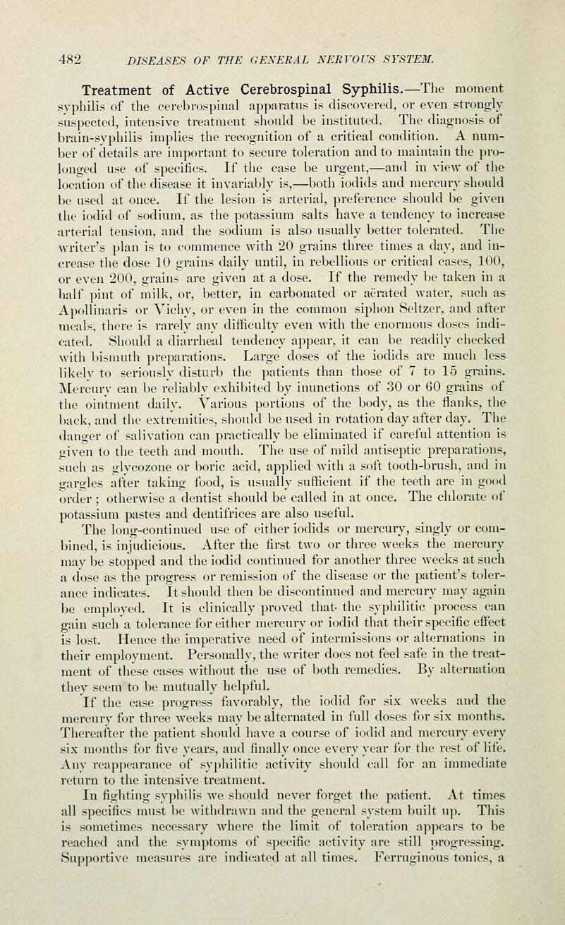 Treatment of Active Cerebrospinal Syphilis.—The moment syphilis of the cerebrospinal apparatus is discovered, or even strongly suspected, intensive treatment should be instituted. The diagnosis of brain-syphilis implies the recognition of a critical condition. A num- ber of details are important to secure toleration and to maintain the pro- longed use of specifics. If the case be urgent,—and in view of the location of the disease it invariably is,—both iodids and mercury should be used at once. If the lesion is arterial, preference should be given the iodid of sodium, as the potassium salts have a tendency to increase arterial tension, and the sodium is also usually better tolerated. The writer's plan is to commence with 20 grains three times a day, and in- crease the dose 10 grains daily until, in rebellious or critical cases, 100, or even 200, grains are given at a dose. If the remedy be taken in a half pint of milk, or, better, in carbonated or aerated water, such as Apollinaris or Vichy, or even in the common siphon Seltzer, and after meals, there is rarely any difficulty even with the enormous doses indi- cated. Should a diarrheal tendency appear, it can be readily checked with bismuth preparations. Large doses of the iodids are much less likely to seriously disturb the patients than those of 7 to 15 grains. Mercury can be reliably exhibited by inunctions of 30 or 60 grains of the ointment daily. Various portions of the body, as the flanks, the back, and the extremities, should be used in rotation day after day. The danger of salivation can practically be eliminated if careful attention is given to the teeth and mouth. The use of mild antiseptic preparations, such as glycozone or boric acid, applied with a soft tooth-brush, and in gargles after taking food, is usually sufficient if the teeth are in good order ; otherwise a dentist should be called in at once. The chlorate of potassium pastes and dentifrices are also useful. The long-continued use of either iodids or mercury, singly or com- bined, is injudicious. After the first two or three weeks the mercury may be stopped and the iodid continued for another three weeks at such a dose as the progress or remission of the disease or the patient's toler- ance indicates. It should then be discontinued and mercury may again be employed. It is clinically proved that- the syphilitic process can gain such a tolerance for either mercury or iodid that their specific effect is lost. Hence the imperative need of intermissions or alternations in their employment. Personally, the writer does not feel safe in the treat- ment of these cases without the use of both remedies. By alternation they seem to be mutually helpful. If the case progress favorably, the iodid for six weeks and the mercury for three weeks may be alternated in full doses for six months. Thereafter the patient should have a course of iodid and mercury every six months for five years, and finally once every year for the rest of life. Any reappearance of syphilitic activity should call for an immediate return to the intensive treatment. In fighting syphilis we should never forget the patient. At times all specifics must be withdrawn and the general system built up. This is sometimes necessary where the limit of toleration appears to be reached and the symptoms of specific activity are still progressing. Supportive measures are indicated at all times. Ferruginous tonics, a