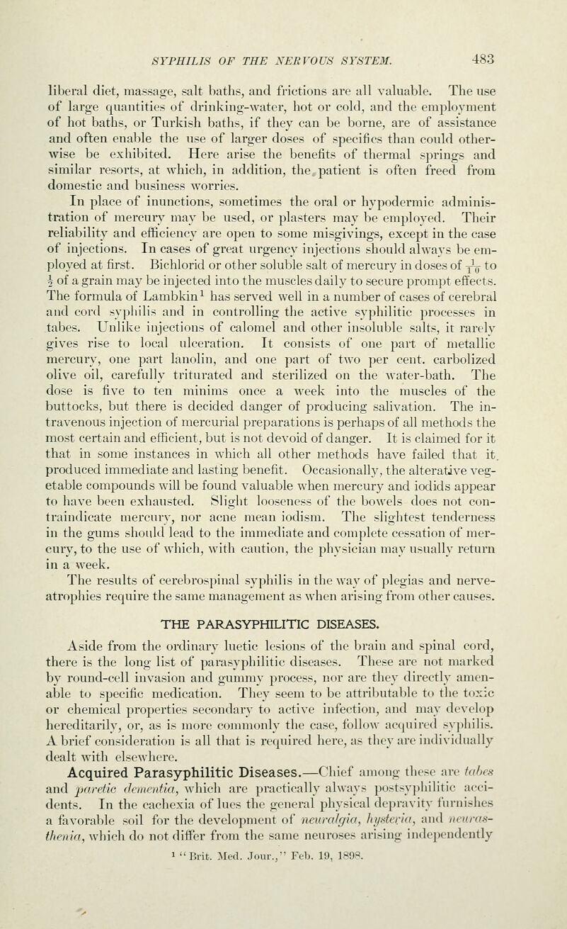 liberal diet, massage, salt baths, and frictions are all valuable. The use of large quantities of drinking-water, hot or cold, and the employment of hot baths, or Turkish baths, if they can be borne, are of assistance and often enable the use of larger doses of specifics than could other- wise be exhibited. Here arise the benefits of thermal springs and similar resorts, at which, in addition, the. patient is often freed from domestic and business worries. In place of inunctions, sometimes the oral or hypodermic adminis- tration of mercury may be used, or plasters may be employed. Their reliability and efficiency are open to some misgivings, except in the case of injections. In cases of great urgency injections should always be em- ployed at first. Bichlorid or other soluble salt of mercury in doses of y^- to 5 of a grain may be injected into the muscles daily to secure prompt effects. The formula of Lambkin ^ has served well in a number of cases of cerebral and cord syphilis and in controlling the active syphilitic processes in tabes. Unlike injections of calomel and other insoluble salts, it rarely gives rise to local ulceration. It consists of one part of metallic mercury, one part lanolin, and one part of two per cent, carbolized olive oil, carefully triturated and sterilized on the water-bath. The dose is five to ten minims once a week into the muscles of the buttocks, but there is decided danger of producing salivation. The in- travenous injection of mercurial preparations is perhaps of all methods the most certain and efficient, but is not devoid of danger. It is claimed for it that in some instances in which all other methods have failed that it. produced immediate and lasting benefit. Occasionally, the alterative veg- etable compounds will be found valuable when mercury and iodids appear to have been exhausted. Slight looseness of the bowels does not con- traindicate mercury, nor acne mean iodism. The slightest tenderness in the gums should lead to the immediate and complete cessation of mer- cury, to the use of which, with caution, the physician may usually return in a week. The results of cerebrospinal syphilis in the way of plegias and nerve- atrophies require the same management as when arising from other causes. THE PARASYPHILITIC DISEASES. Aside from the ordinary luetic lesions of the brain and spinal cord, there is the long list of parasyphilitic diseases. These are not marked by round-cell invasion and gummy process, nor are they directly amen- able to specific medication. They seem to be attributable to tlie toxic or chemical properties secondary to active infection, and may develop hereditarily, or, as is more conmionly the case, follow acquired syj)hilis. A brief consideration is all tliat is required here, as they are individually dealt with elsewhere. Acquired Parasyphilitic Diseases.—Chief among these are iahes and paretic dementia, which are practically always postsyphilitic acci- dents. In the cachexia of lues the general physical depravity furnishes a favorable soil for the development of neuralgia, hyderia, and neuras- thenia, whicli do not differ from the same neuroses arising independently 1 Brit. :\rf(l. Jour., Feb. 19, 1898.