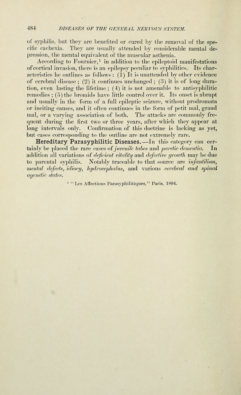 of S5^hilis, but they are benefited or cured by the removal of the spe- cific cachexia. They are usually attended by considerable mental de- pression, the mental equivalent of the muscular asthenia. According to Fournier,i in addition to the epileptoid manifestations of cortical invasion, there is an epilepsy peculiar to syphilitics. Its char- acteristics he outlines as follows : (1) It is unattended by other evidence of cerebral disease ; (2) it continues unchanged; (3) it is of long dura- tion, even lasting the lifetime; (4) it is not amenable to antisyphilitic remedies ; (5) the bromids have little control over it. Its onset is abrupt and usually in the form of a full epileptic seizure, without prodromata or inciting causes, and it often continues in the form of petit mal, grand mal, or a varying association of both. The attacks are commonly fre- quent during the first two or three years, after which they appear at long intervals only. Confirmation of this doctrine is lacking as yet, but cases corresponding to the outline are not extremely rare. Hereditary Parasyphilitic Diseases.^In this category can cer- tainly be placed the rare cases oi juvenile tabes and paretic dementia. In addition all variations of deficient vitality and defective growth may be due to parental syphilis. Notably traceable to that source are infantilism, mental defects, idiocy, hydrocephalus, and various cerebral and spinal agenetic states. ^  Les Afiections Parasyphilitiques, Paris, 1894.