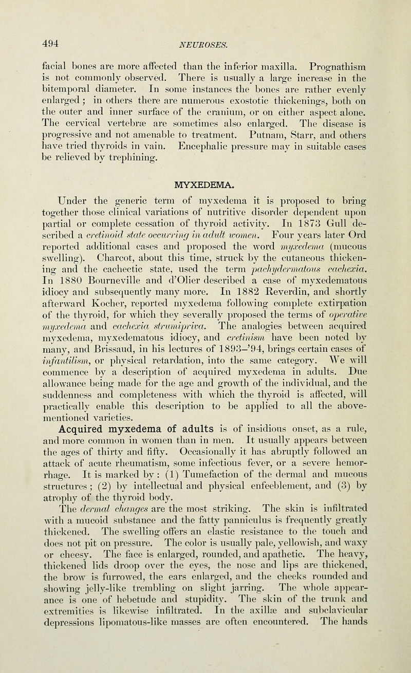 facial bones are more affected than the inferior maxilla. Prognathism is not commonly observed. There is usually a large increase in the bitemporal diameter. In some instances the bones are rather evenly enlarged; in others there are numerous exostotic thickenings, both on the outer and inner surface of the cranium, or on either aspect alone. The cervical vertebrae are sometimes also enlarged. The disease is progressive and not amenable to treatment. Putnam, Starr, and others have tried thyroids in vain. Encephalic pressure may in suitable cases be relieved by trephining. MYXEDEMA. Under the generic term of myxedema it is proposed to bring together those clinical variations of nutritive disorder dependent upon partial or complete cessation of thyroid activity. In 1873 Gull de- scribed a cretinoid state occurring in adult women. Four years later Ord reported additional cases and proposed the word myxedmia (mucous swelling). Charcot, about this time, struck by the cutaneous thicken- ing and the cachectic state, used the term pachydermatous cachexia. In 1880 Bourneville and d'Olier described a case of myxedematous idiocy and subsequently many more. In 1882 Reverdin, and shortly afterward Kocher, reported myxedema following complete extirpation of the thyroid, for which they severally proposed the terms of operative myxedema and cachexia strumipriva. The analogies between acquired myxedema, myxedematous idiocy, and cretinism have been noted by many, and Brissaud, in his lectures of 1893—'94, brings certain cases of infatvtilism, or physical retardation, into the same category. We will commence by a description of acquired myxedema in adults. Due allowance being made for the age and growth of the individual, and the suddenness and completeness with which the thyroid is affected, will practically enable this description to be applied to all the above- mentioned varieties. Acquired myxedema of adults is of insidious onset, as a rule, and more common in women than in men. It usually appears between the ages of thirty and fifty. Occasionally it has abruptly followed an attack of acute rheumatism, some infectious fever, or a severe hemor- rhage. It is marked by: (1) Tumefaction of the dermal and mucous structures; (2) by intellectual and physical enfeeblement, and (3) by atrophy of the thyroid body. The dermal changes are the most striking. The sldn is infiltrated with a mucoid substance and the fatty panniculus is frequently greatly thickened. The swelling offers an elastic resistance to the touch and does not pit on pressure. The color is usually pale, yellowish, and waxy or cheesy. The face is enlarged, rounded, and apathetic. The heavy, thickened lids droop over the eyes, the nose and lips are thickened, the brow is furrowed, the ears enhirged, and the cheeks rounded and showing jelly-like trembling on slight jarring. The whole a]>pear- ance is one of hebetude and stupidity. The skin of the trunk and extremities is likewise infiltrated. In the axillae and subclavicular depressions lipomatous-like masses are often encountered. The hands