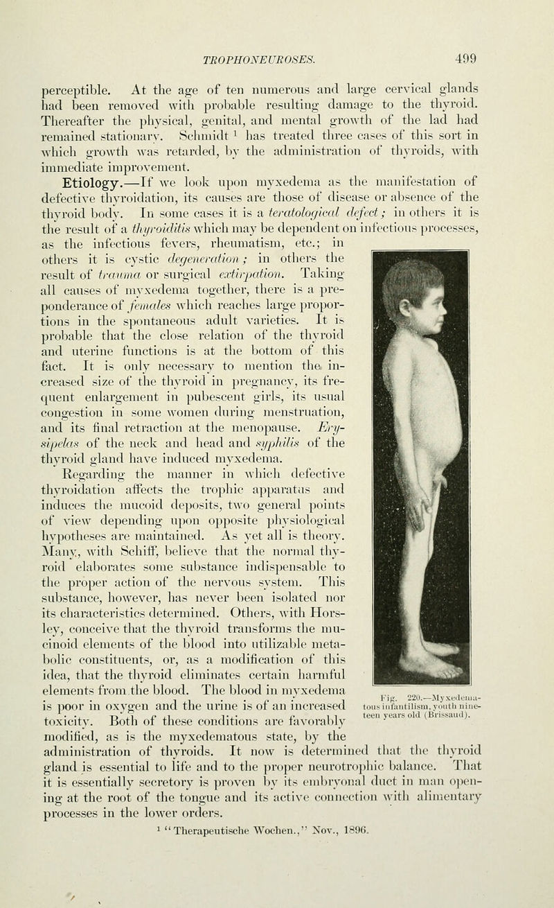 perceptible. At the age of ten numerous and large cervical glands had been removed with probable resulting damage to the thyroid. Thereafter the physical, genital, and mental growth of the lad had remained stationary. Schmidt ^ has treated three cases of this sort in which growth was retarded, by the administration of thyroids, with immediate improvement. Etiology.—If we look upon myxedema as the manifestation of defective thyroidation, its causes are those of disease or absence of the thyroid body. In some cases it is a teratological defect; in others it is the result of a thyroiditis which may be dependent on infectious processes, as the infectious fevers, rheumatism, etc.; in others it is cystic degeneration; in others the result of trauma or surgical extirpation. Taking all causes of myxedema together, there is a pre- ponderance of females which reaches large propor- tions in the spontaneous adult varieties. It is probable that the close relation of the thyroid and uterine functions is at the bottom of this fact. It is only necessary to mention the. in- creased size of the thyroid in pregnancy, its fre- quent enlargement in pubescent girls, its usual congestion in some women during menstruation, and its final retraction at the menopause. Ery- sipelas of the neck and head and syphilis of the thyroid gland have induced myxedema. Reojardins; the manner in which defective thyroidation affects the trophic apparatus and induces the mucoid deposits, two general points of view depending upon opposite physiological hypotheses are maintained. As yet all is theory. Many, with SchifP, believe that the normal thy- roid elaborates some substance indispensable to the proper action of the nervous system. This substance, however, has never been isolated nor its characteristics determined. Others, with Hors- ley, conceive that the thyroid transforms the mu- cinoid elements of the blood into utilizable meta- bolic constituents, or, as a modification of this idea, that the thyroid eliminates certain harmful elements from the blood. The blood in myxedema is poor in oxygen and the urine is of an increased toxicity. Both of these conditions are favorably modified, as is the myxedematous state, by the administration of thyroids. It now is determined that the thyroid gland is essential to life and to the proper neurotroj)liic balance. That it is essentially secretory is proven by its embryonal duct in man o])en- ing at the root of the tongue and its active connection with alimentary processes in the lower orders. 1  Therapeutische Wochen., Nov., 1896. I'ij,'. 220.—>Iyxeili;iiiu- tous iiifuiitilism, youth nine- teen years old (Brissaiul).