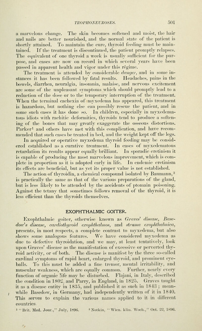 a marvelous change. The skin becomes softened and moist, the hair and nails are better nourished, and the normal state of the patient is shortly attained. To maintain the cure, thyroid feeding must be main- tained. If the treatment is discontinued, the patient promptly relapses. The equivalent of one thyroid a week is usually sufficient for the pur- pose, and cases are now on record in which several years have been passed in apparent health and vigor under this regime. The treatment is attended by considerable danger, and in some in- stances it has been followed by fatal results. Headaches, pains in the bowels, diarrhea, neuralgia, insomnia, malaise, and nervous excitement are some of the unpleasant symptoms which should promptly lead to a reduction of the dose or to the temporary interruption of the treatment. When the terminal cachexia of myxedema has appeared, this treatment is hazardous, but nothing else can possibly rescue the patient, and in some such cases it has done so. In children, especially in myxedema- tous idiots with rachitic deformities, thyroids tend to produce a soften- ing of the bones that may greatly exaggerate the osseous distortions. Parker 1 and others have met with this complication, and have recom- mended that such cases be treated in bed, and the weight kept off the legs. In acquired or operative myxedema thyroid feeding may be consid- ered established as a curative treatment. In cases of myxedematous retardation its results appear equally brilliant. In sporadic cretinism it is capable of producing the most marvelous improvement, which is com- plete in proportion as it is adopted early in life. In endemic cretinism its effects are beneficial, but as yet its proper value is not established. The action of thyroidin, a chemical compound isolated by Baumann,^ is practically the same as that of the various preparations of the gland, but is less likely to be attended by the accidents of ptomain poisoning. Against the tetany that sometimes follows removal of the thyroid, it is less efficient than the thyroids themselves. EXOPHTHALMIC GOITER, Exophthalmic goiter, otherwise known as Graves' disease, Base- dow's disease, cardiothyroid exophthalmos, and stt'uma exophthahnica, presents, in most respects, a complete contrast to myxedema, but also shows some analogous features. We have considered myxedema as due to defective thyroidation, and we may, at least tentatively, look upon Graves' disease as the manifestation of excessive or perverted thy- roid activity, or of both. The disease is manifest by the three so-called cardinal symptoms of rapid heart, enlarged thyroid, and prominent eye- balls. To this must be added a fine tremor, mental irritability, and muscular weakness, which are equall}' common. Further, nearly every function of organic life may be disturbed. Flajani, in Italy, described the condition in 1802, and Parry, in England, in 1825. Graves taught it as a disease entity in 1835, and published it as such in 1843 ; mean- while Basedow, in Germany, had independently written of it in 1840. This serves to explain the various names applied to it in different countries. 1 Brit. Med. Jour., July, 1896. ^ ]^^^,jki,j^  Wieu. kliii. Woc-li., Oct. 22, 1896.