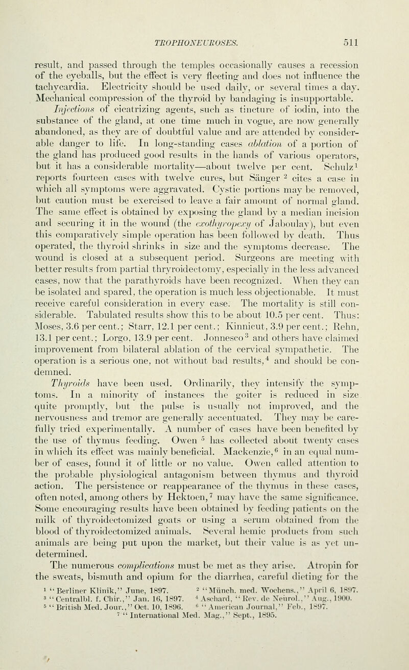 result, and passed through the temples occasionally causes a recession of the eyeballs, but the effect is very fleetino; and does not influence the tachycardia. Electricity should be used daily, or several times a day. Mechanical compression of the thyroid by bandaging is insupportable. Injections of cicatrizing agents, such as tincture of iodin, into the substance of the gland, at one time much in vogue, are now generally abandoned, as they are of doubtful value and are attended by consider- able danger to life. In long-standing cases ablation of a portion of the gland has produced good results in the Iiands of various operators, but it has a considerable mortality—about twelve per cent. Schulz^ reports fourteen cases with twelve cures, but Sanger ^ cites a case in which all symptoms were aggravated. Cystic portions may be removed, but caution must be exercised to leave a fair amount of normal gland. The same eifect is obtained by exposing the gland by a median incision and securing it in the wound (the exotkyropexy of Jaboulay), but even this comparatively simple operation has been followed by death. Thus operated, the thyroid shrinks in size and the symptoms decrease. The wound is closed at a subsequent period. Surgeons are meeting with better results from partial thryroidectomy, especially in the less advanced cases, now that the parathyroids have been recognized. When they can be isolated and spared, the operation is much less objectionable. It must receive careful consideration in every case. The mortality is still con- siderable. Tabulated results show this to be about 10.5 per cent. Thus: Moses, 3.6 per cent.; Starr, 12.1 per cent.; Kinnicut, 3.9 per cent.; Rehn, 13.1 per cent.; Lorgo, 13.9 per cent. Jonnesco^ and others have claimed improvement from bilateral ablation of the cervical sympathetic. The operation is a serious one, not without bad results/ and should be con- demned. Thyroids have been used. Ordinarily, they intensify the symp- toms. In a minority of instances the goiter is reduced in size, quite promptly, but the pulse is usually not improved, and the nervousness and tremor are generally accentuated. They may be care- fully tried experimentally. A number of cases have been benefited by the use of thymus feeding. Owen ^ has collected about twenty cases in which its eifect was mainly beneficial. Mackenzie,^ in an equal num- ber of cases, found it of little or no value. Owen called attention to the probable physiological antagonism between thymus and thyroid action. The persistence or reappearance of the thymus in those cases, often noted, among others by Hektoen, '^ may have the same significance. Some encouraging results have been obtained by feeding patients on the milk of thyroidectomized goats or using a serum obtained from the blood of thyroidectomized animals. Several hemic products from such animals are being put upon the market, but their value is as yet un- determined. TJie numerous complicatiorts must be met as they arise. Atr(»])in for the sweats, bismuth and opium for the diarrhea, careful dieting for the 1 Berliner Klinik, June, 1897. ^ Miinch. med. Wochens., April 6, 1897. 3  Centralbl. f. Cliir., Jan. 16, 1897. * Asc-hard,  Rev. de Neiirol., \w^., 190U. 5 British Med. Jour., Oct. 10, 1896. ^ American Journal, Feb., 1897. ^  International Med. Majj., iSept., 1895.