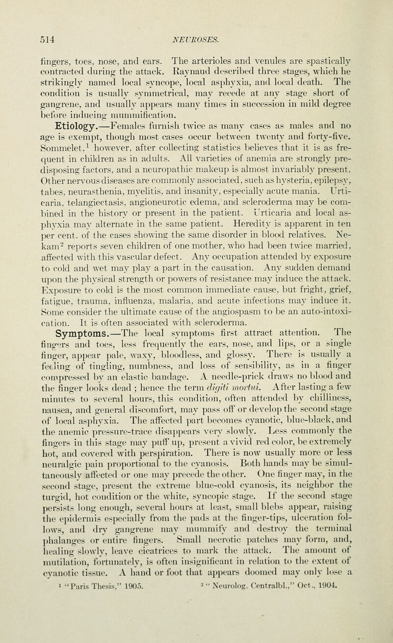 fingers, toes, nose, and ears. The arterioles and venules are spastically contracted during the attack. Raynaud described three stages, M^hich he strikingly named local syncope, local asphyxia, and local death. The condition is usually symmetrical, may recede at any stage short of gangrene, and usually appears many times in succession in mild degree before inducing mummification. Etiology.—Females furnish twice as many cases as males and no age is exempt, though most cases occur between twentv and forty-five. Sommelet/ however, after collecting statistics believes that it is as fre- quent in children as in adults. All varieties of anemia are strongly pre- disposing factors, and a neuropathic makeup is almost invariably present. Other nervous diseases are commonly associated, such as hysteria, epilepsy, tabes, neurasthenia, myelitis, and insanity, especially acute mania. Urti- caria, telangiectasis, angioneurotic edema, and scleroderma may be com- bined in the history or present in the patient. Urticaria and local as- phyxia may alternate in the same patient. Heredity is apparent in ten per cent, of the cases showing the same disorder in blood relatives. Ne- kam- reports seven children of one mother, who had been twice married, affected with this vascular defect. Any occupation attended by exposure to cold and wet may play a part in the causation. Any sudden demand upon the physical strength or powers of resistance may induce the attack. Exposure to cold is the most common immediate cause, but fright, grief^ fatigue, trauma, influenza, malaria, and acute infections may induce it. Some consider the ultimate cause of the angiospasm to be an auto-intoxi- cation. It is often associated with scleroderma. Symptoms.—The local symptoms first attract attention. The fingers and toes, less frequently the ears, nose, and lips, or a single finger, appear pale, waxy, bloodless, and glossy. There is usually a feeling of tingling, numbness, and loss of sensibility, as in a finger compressed by an elastic bandage. A needle-prick draws no blood and the finger looks dead ; hence the term digiti mortui. After lasting a few minutes to several hours, this condition, often attended by chilliness, nausea, and general discomfort, may pass off or develop the second stage of local asphyxia. The affected part becomes cyanotic, blue-black, and the anemic pressure-trace disappears very slowly. Less commonly the fingers in this stage may puff up, present a vivid red color, be extremely hot, and covered with perspiration. There is now usually more or less neuralgic pain proportional to the cyanosis. Both hands may be simul- taneously affected or one may precede the other. One finger may, in the second stage, present the extreme blue-cold cyanosis, its neighbor the turgid, hot condition or the white, syncopic stage. If the second stage persists long enough, several hours at least, small blebs appear, raising the epidermis especially from the pads at the finger-tips, ulceration fol- lows, and dry gangrene may mummify and destroy the terminal phalanges or entire fingers. Small necrotic patches may form, and, liealing slowly, leave cicatrices to mark the attack. The amount of mutilation, fortunately, is often insignificant in relation to the extent of cyanotic tissue. A hand or foot that appears doomed may only lose a 1 Paris Thesis, 1905. ^  Neurolog. Centralbl., Oct., 1904.
