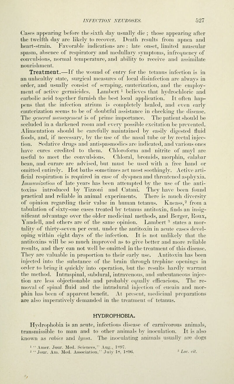 Cases appearing before the sixth clay usually die ; those appearing after the twelfth day are likely to recover. Death results from apnea and heart-strain. Favorable indications are : late onset, limited muscular spasm, absence of respiratory and medullary symptoms, infrequency of convulsions, normal temperature, and ability to receive and assimilate nourishment. Treatment.—If the wound of entry for the tetanus infection is in an unhealthy state, surgical measures of local disinfection are always in order, and usually consist of scraping, cauterization, and the employ- ment of active germicides. Laml^ert ^ believes that hydrochloric and carbolic acid together furnish the best local application. It often hap- pens that the infection atrium is completely healed, and even early cauterization seems to be of doubtful assistance in checking the disease. The general management is of prime importance. The patient should be secluded in a darkened room and every possible excitation be prevented. Alimentation should be carefully maintained by easily digested fluid foods, and, if necessary, by the use of the nasal tube or by rectal injec- tion. Sedative drugs and antispasmodics are indicated, and various ones have cures credited to them. Chloroform and nitrite of amyl are useful to meet the convulsions. Chloral, bromids, morphin, calabar bean, and curare are advised, but must be used witii a free hand or omitted entirely. Hot baths sometimes act most soothingly. Active arti- ficial respiration is required in case of dyspnea and threatened asphyxia. Immunization of late years has been attempted by the use of the anti- toxins introduced by Tizzoni and Catani. They have been found practical and reliable in animal experiments. There is much diversity of opinion regarding their value in human tetanus. Kneass,^ from a tabulation of sixty-one cases treated by tetanus antitoxin, finds an insig- nificant advantage over the older medicinal methods, and Berger, Roux, Yandell, and others are of the same opinion. Lambert ^ states a mor- tality of thirty-seven per cent, under the antitoxin in acute cases devel- oping within eight days of the infection. It is not unlikely that the antitoxins will be so much improved as to give better and more reliable results, and they can not ^vell be omitted in the treatment of this disease. They are valuable in proportion to their early use. Antitoxin has been injected into the substance of the brain through trephine openings in order to bring it quickly into operation, but the results hardly warrant the method. Intraspinal, subdural, intravenous, and subcutaneous injec- tion are less objectionable and probably equally efficacious. The re- moval of spinal fluid and the intradural injection of eucain and mor- phin has been of ajjparent benefit. At present, medicinal preparations are also imperatively demanded in the treatment of tetanus. HYDROPHOBIA. Hvdrophobia is an acute, infectious disease of carnivorous animals, transmissible to man and to other animals by inoculation. It is also known as rabies and lysaa. The inoculating animals usually are dogs *  Amer. Jour. Med. Sciences, Aug., 197. 2 Jour. Am. Med. Associatiou, July 18, la96. ^ Loc. cit.