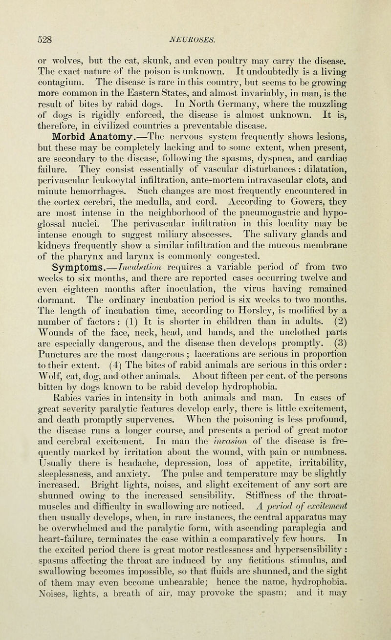 or wolves, but the cat, skunk, and even poultry may carry the disease. The exact nature of the poison is unknown. It undoubtedly is a living contagium. The disease is rare in this country, but seems to be growing more common in the Eastern States, and almost invariably, in man, is the result of bites by rabid dogs. In North Germany, where the muzzling of dogs is rigidly enforced, the disease is almost unknown. It is, therefore, in civilized countries a preventable disease. Morbid Anatomy.—The nervous system frequently shows lesions, but these may be completely lacking and to some extent, when present, are secondary to the disease, following the spasms, dyspnea, and cardiac failure. They consist essentially of vascular disturbances : dilatation, perivascular leukocytal infiltration, ante-mortem intravascular clots, and minute hemorrhages. Such changes are most frequently encountered in the cortex cerebri, the medulla, and cord. Accordmg to Gowers, they are most intense in the neighborhood of the pneumogastric and hypo- glossal nuclei. The perivascular infiltration in this locality may be intense enough to suggest miliary abscesses. The salivary glands and kidneys frequently show a similar infiltration and the mucous membrane of the pharynx and larynx is commonly congested. Symptoms.—Incubation requires a variable period of from two weeks to six months, and there are reported cases occurring twelve and even eighteen months after inoculation, the virus having remained dormant. The ordinary incubation period is six weeks to two months. The length of incubation time, according to Horsley, is modified by a number of factors : (1) It is shorter in children than in adults. (2) Wounds of the face, neck, head, and hands, and the unclothed parts are especially dangerous, and the disease then develops promptly. (3) Punctures are the most dangerous; lacerations are serious in proportion to their extent. (4) The bites of rabid animals are serious in this order : Wolf, cat, dog, and other animals. About fifteen per cent, of the persons bitten by dogs known to be rabid develop hydrophobia. Rabies varies in intensity in both animals and man. In cases of great severity paralytic features develop early, there is little excitement, and death promptly supervenes. When the poisoning is less profound, the disease runs a longer course, and presents a period of great motor and cerebral excitement. In man tlie invasion of the disease is fre- quently marked by irritation about the wound, with pain or numbness. Usually there is headache, depression, loss of appetite, irritability, sleeplessness, and anxiety. The pulse and temperature may be slightly increased. Bright lights, noises, and slight excitement of any sort are shunned owing to the increased sensibility. Stiffness of the throat- muscles and difficulty in swallowing are noticed. A period of excitement then usually develops, when, in rare instances, the central apparatus may be overwhelmed and the paralytic form, with ascending paraplegia and heart-failure, terminates the case within a comparatively few hours. In the excited period there is great motor restlessness and hypersensibility : spasms affecting the throat are induced by any fictitious stimulus, and swallowing becomes impossible, so that fluids are shunned, and the sight of them may even become unbearable; hence the name, hydrophobia. NoiseS; lights, a breath of air, may provoke the spasm; and it may