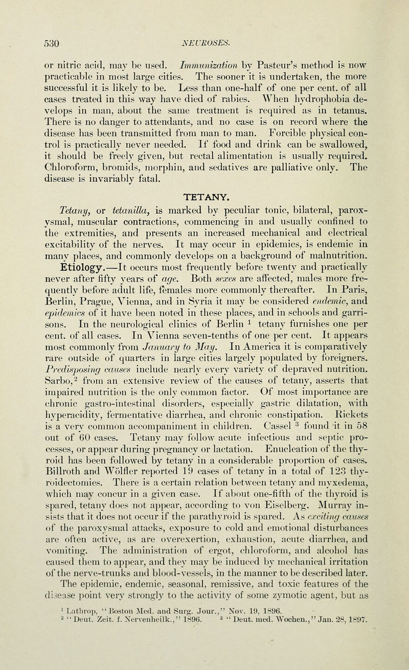 or nitric acid, may be used. Immunization by Pasteur's method is now practicable in most large cities. The sooner it is undertaken, the more successful it is likely to be. Less than one-half of one per cent, of all cases treated in this way have died of rabies. When hydrophobia de- velops in man, about the same treatment is required as in tetanus. There is no danger to attendants, and no case is on record where the disease has been transmitted from man to man. Forcible physical con- trol is practically never needed. If food and drink can be swallowed, it should be freely given, but rectal alimentation is usually required. Chloroform, bromids, morphin, and sedatives are palliative only. The disease is invariably fatal. TETANY. Tetany, or Manilla, is marked by peculiar tonic, bilateral, parox- ysmal, muscular contractions, commencing in and usually confined to the extremities, and presents an increased mechanical and electrical excitability of the nerves. It may occur in epidemics, is endemic in many places, and commonly develops on a background of malnutrition. Etiology.—It occurs most frequently before twenty and practically never after fifty years of age. Both sexes are affected, males more fre- quently before adult life, females more commonly thereafter. In Paris, Berlin, Prague, Vienna, and in Syria it may be considered endemic, and epidemics of it have been noted in these places, and in schools and garri- sons. In the neurological clinics of Berlin ^ tetany furnishes one per cent, of all cases. In Vienna seven-tenths of one per cent. It appears most commonly from January to May. In America it is comparatively rare outside of quarters in large cities largely populated by foreigners. Predisposing causes include nearly every variety of depraved nutrition. Sarbo,2 from an extensive review of the causes of tetany, asserts that impaired nutrition is the only common factor. Of most importance are chronic gastro-intestinal disorders, especially gastric dilatation, with hyperacidity, fermentative diarrhea, and chronic constipation. Rickets is a very common accompaniment in children. Cassel ^ found it in 58 out of 60 cases. Tetany may follow acute infectious and septic pro- cesses, or appear during pregnancy or lactation. Enucleation of the thy- roid has been followed by tetany in a considerable proportion of cases. Billroth and Wolfler reported 19 cases of tetany in a total of 123 thy- roidectomies. There is a certain relation between tetany and myxedema, which may concur in a given case. If about one-fifth of the thyroid is spared, tetany does not appear, according to von Eiselberg. Murray in- sists that it does not occur if the parathyroid is spared. As exciting causes of the paroxysmal attacks, exposure to cold and emotional disturbances are often active, as are overexertion, exhaustion, acute diarrhea, and vomiting. The administration of ergot, chloroform, and alcohol has caused them to appear, and they may be induced by mechanical irritation of the nerve-trunks and blood-vessels, in the manner to be described later. The epidemic, endemic, seasonal, remissive, and toxic features of the disease point very strongly to the activity of some zymotic agent, but as 1 Lathrop, Boston Med. and Surg. Jonr., Nov. 19, 1896. 2  Deut. Zeit. f. Xervenheilk., 1896. ^ u j^^^^. j^^^i Wochen., Jan. 28, 1897.