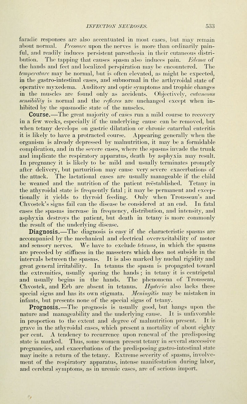 faradic responses are also accentuated in most cases, but may remain about normal. Pressure upon the nerves is more than ordinarily pain- ful, and readily induces persistent paresthesia in their cutaneous distri- bution. The tapping that causes spasm also induces pain. Edema of the hands and feet and localized perspiration may be encountered. The temperature may be normal, but is often elevated, as might be expected, in the gastro-intestinal cases, and subnormal in the arthyroidal state of operative myxedema. Auditory and optic symptoms and trophic changes in the muscles are found only as accidents. Objectively, cutaneous sensibiUty is normal and the reflexes are unchanged except when in- hibited by the spasmodic state of the muscles. Course.—The great majority of cases run a mild course to recovery in a few weeks, especially if the underlying cause can be removed, but when tetany develops on gastric dilatation or chronic catarrhal enteritis it is likely to have a protracted course. Appearing generally when the organism is already depressed by malnutrition, it may be a formidable complication, and in the severe cases, where the spasms invade the truuk and implicate the respiratory apparatus, death by asphyxia may result. In pregnancy it is likely to be mild and usually terminates promptly after delivery, but parturition may cause very severe exacerbations of the attack. The lactational cases are usually manageable if the child be weaned and the nutrition of the patient reestablished. Tetany in the athyroidal state is frequently fatal; it may be permanent and excep- tionally it yields to thyroid feeding. Only when Trousseau's and Chvostek's signs fail can the disease be considered at an end. In fatal cases the spasms increase in frequency, distribution, and intensity, and asphyxia destroys the patient, but death in tetany is more commonly the result of the underlying disease. Diagnosis.—The diagnosis is easy if the characteristic spasms are accompanied by the mechanical and electrical overexcitability of motor and sensory nerves. We have to exclude tetanus, in which the spasms are preceded by stiifness in the masseters which does not subside in the intervals between the spasms. It is also marked by nuchal rigidity and great general irritability. In tetanus the spasm is propagated toward the extremities, usually sparing the hands ; in tetany it is centripetal and usually begins in the hands. The phenomena of Trousseau, Chvostek, and Erb are absent in tetanus. Hysteria also lacks these special signs and has its own stigmata. Meningitis may be mistaken in infants, but presents none of the special signs of tetany. Prognosis.—The prognosis is usually good, but hangs upon the nature and manageability and the underlying cause. It is unfavorable in proportion to the extent and degree of malnutrition present. It is grave in the athyroidal cases, which present a mortality of about eighty per cent. A tendency to recurrence upon renewal of the predisposing state is marked. Thus, some women present tetany in several successive pregnancies, and exacerbations of the predisposing gastro-intestinal state may incite a return of the tetany. Extreme severity- of spasms, involve- ment of the respiratory apparatus, intense manifestation during labor, and cerebral symptoms, as in uremic cases, are of serious import.