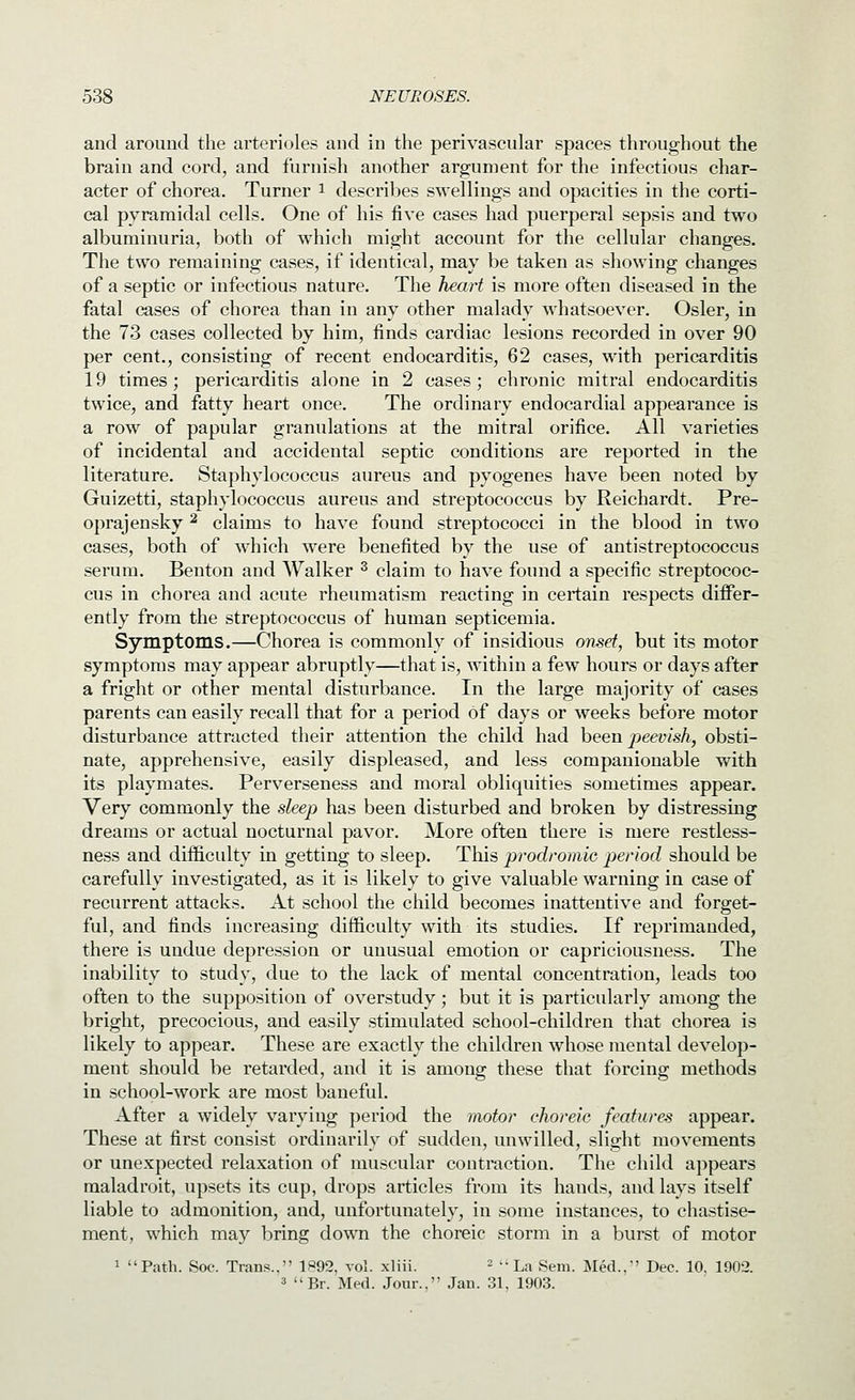 and around the arterioles and in the perivascular spaces throughout the brain and cord, and furnish another argument for the infectious char- acter of chorea. Turner i describes swellings and opacities in the corti- cal pyramidal cells. One of his five cases had puerperal sepsis and two albuminuria, both of which might account for the cellular changes. The two remaining cases, if identical, may be taken as showing changes of a septic or infectious nature. The heart is more often diseased in the fatal cases of chorea than in any other malady whatsoever. Osier, in the 73 cases collected by him, finds cardiac lesions recorded in over 90 per cent., consisting of recent endocarditis, 62 cases, with pericarditis 19 times; pericarditis alone in 2 cases; chronic mitral endocarditis twice, and fatty heart once. The ordinary endocardial appearance is a row of papular granulations at the mitral orifice. All varieties of incidental and accidental septic conditions are reported in the literature. Staphylococcus aureus and pyogenes have been noted by Guizetti, staphylococcus aureus and streptococcus by Reichardt. Pre- oprajensky ^ claims to have found streptococci in the blood in two cases, both of which were benefited by the use of antistreptococcus serum. Benton and Walker ^ claim to have found a specific streptococ- cus in chorea and acute rheumatism reacting in certain respects differ- ently from the streptococcus of human septicemia. Symptoms.—Chorea is commonly of insidious onsd, but its motor symptoms may appear abruptly—that is, within a few hours or days after a fright or other mental disturbance. In the large majority of cases parents can easily recall that for a period of days or weeks before motor disturbance attracted their attention the child had been peevish, obsti- nate, apprehensive, easily displeased, and less companionable with its playmates. Perverseness and moral obliquities sometimes appear. Very commonly the sleep has been disturbed and broken by distressing dreams or actual nocturnal pavor. More often there is mere restless- ness and difficulty in getting to sleep. This prodromic period should be carefully investigated, as it is likely to give valuable warning in case of recurrent attacks. At school the child becomes inattentive and forget- ful, and finds increasing difficulty with its studies. If reprimanded, there is undue depression or unusual emotion or capriciousness. The inability to study, due to the lack of mental concentration, leads too often to the supposition of overstudy; but it is particularly among the bright, precocious, and easily stimulated school-children that chorea is likely to appear. These are exactly the children whose mental develop- ment should be retarded, and it is among these that forcing methods in school-work are most baneful. After a widely varying period the motor choreic features appear. These at first consist ordinarily of sudden, unwilled, slight movements or unexpected relaxation of muscular contraction. The child appears maladroit, upsets its cup, drops articles from its hands, and lays itself liable to admonition, and, unfortunately, in some instances, to chastise- ment, which may bring down the choreic storm in a burst of motor 1 Path. Soc. Trans., 1P92, vol. xliii. - La Sem. Med.,' Dec. 10, 1902. 3 Br. Med. Jour.. Jau. 31, 1903.