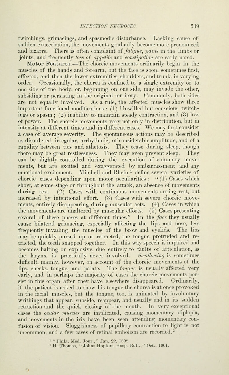 twitchiags, grimacings, and spasmodic disturbance. Lacking cause of sudden exacerbation, the movements gradually become more pronounced and bizarre. There is often complaint of fatigue, }iaiiis in the limbs or joints, and frequently Ions of appetite and constipation are early noted. Motor Features.—The choreic movements ordinarily begin in the muscles of the hands and forearm, but the face is soon, sometimes first, aifected, and then the lower extremities, shoulders, and trunk, in varying order. Occasionally, the chorea is confined to a single extremity or to one side of the body, or, beginning on one side, may invade the other, subsiding or persisting in the original territory. Commonly, both sides are not equally involved. As a rule, the affected muscles show three important functional modifications: (1) Unwilled but conscious twitch- ings or spasm ; (2) inability to maintain steady contraction, and (3) loss of power. The choreic movements varj' not only in distribution, but in intensity at different times and in different cases. We may first consider a case of average severity. The spontaneous actions may be described as disordered, irregular, arrhythmic, of considerable amplitude, and of a rapidity between tics and athetosis. They cease during sleep, though there may be great restlessness. They may even prevent sleep. They can be slightly controlled during the execution of voluntar}^ move- ments, but are excited and exaggerated by embarrassment and any emotional excitement. Mitchell and Rhein ^ define several varieties of choreic cases depending upon motor peculiarities :  (1) Cases which show, at some stage or throughout the attack, an absence of movements during rest. (2) Cases with continuous movements dtiring rest, but increased by intentional effort. (3) Cases with severe choreic move- ments, entirely disappearing during muscular acts. (4) Cases in which the movements are unaltered by muscular efforts. (5) Cases presenting several of these phases at different times. In the face they usually cause bilateral grimacing, especially afi'ecting the lips and nose, less frequently invading the muscles of the brow and eyelids. The lips may be quickly pursed up or retracted, the tongue protruded and re- tracted, the teeth snapped together. In this way speech is impaired and becomes halting or explosive, due entirely to faults of articulation, as the larynx is practically never involved. Swallowing is sometimes difficult, mainly, however, on account of the choreic movements of the lips, cheeks, tongue, and palate. The tongue is usually affected very early, and in perhaps the majority of cases the choreic movements jjer- sist in this organ after they have elsewhere disappeared. Ordinarily, if the patient is asked to show his tongue the chorea is at once provoked in the facial muscles, but the tongue, too, is animated by involuntary writhings that appear, subside, reappear, and usually end in its sudden retraction and the quick closing of the mouth. In very exceptional cases the ocular muscles are implicated, causing momentary diplopia, and movements in the iris have been seen attending momentary con- fusion of vision. Sluggishness of pupillary contraction to light is not uncommon, and a few cases of retinal eml)olism are recorded.^ 1 Phila. Med. .Jour..' .Jan. 22. l-^nw. 2 H. Thomas, ••Johns Hopkins Hosp. Bull.. Oct.. 1901.