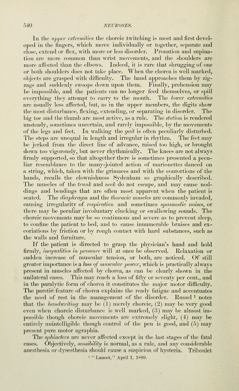 In the upper extremities the choreic twitching is most and first devel- oped in the fingers, which move individually or together, separate and close, extend or flex, with more or less disorder. Pronation and supina- tion are more common than wrist movements, and the shoulders are more afi'ected than the elbows. Indeed, it is rare that shrugging of one or both shoulders does not take place. When the chorea is well marked, objects are grasped with difficulty. The hand approaches them by zig- zags and suddenly swoops down upon them. Finally, prehension may be impossible, and the patients can no longer feed themselves, or spill everything they attempt to carry to the mouth. The lower extremities are usually less affected, but, as in the upper members, the digits show the most disturbance, flexing, extending, or separating in disorder. The big toe and the thumb are most active, as a rule. The station is rendered unsteady, sometimes uncertain, and rarely impossible, by the movements of the legs and feet. In walking the gait is often peculiarly disturbed. The steps are unequal in length and irregular in rhythm. The feet may be jerked from the direct line of advance, raised too high, or brought down too vigorously, but never rhythmically. The knees are not always firmly supported, so that altogether there is sometimes presented a pecu- liar resemblance to the many-jointed action of marionettes danced on a string, which, taken with the grimaces and with the contortions of the hands, recalls the clownishness Sydenham so graphically described. The muscles of the trunk and neck do not escape, and may cause nod- dings and bendings that are often most apparent when the patient is seated. The diaphragm and the thoraeic muscles are commonly invaded, causing irregularity of respjiration and sometimes spasmodic noises, or there may be peculiar involuntary clucking or swallowing sounds. The choreic movements may be so continuous and severe as to pi'event sleep, to confine the patient to bed, and to cause innumerable bruises and ex- coriations by friction or by rough contact with hard substances, such as the walls and furniture. If the patient is directed to grasp the physician's hand and hold firmly, inequalities in pressure will at once be observed. Relaxation or sudden increase of muscular tension, or both, are noticed. Of still greater importance is a loss of muscular power, which is practically always present in muscles affected by chorea, as can be clearly shown in the unilateral cases. This may reach a loss of fifty or seventy per cent., and in the paralytic form of chorea it constitutes the major motor difficulty. The paretic feature of chorea explains the ready fatigue and accentuates the need of rest in the management of the disorder. Russel ^ notes that the handwriting may be (1) merely choreic, (2) may be very good even when choreic disturbance is well marked, (3) may be almost im- possible though choreic movements are extremely slight, (4) may be entirely unintelligible though control of the pen is good, and (5) may present pure motor agraphia. The sphincters are never affected except in the last stages of the fatal cases. Objectively, sensibility is normal, as a rule, and any considerable anesthesia or dysesthesia should cause a suspicion of hysteria. Triboulet 1 Lancet, April 1, 1S99.