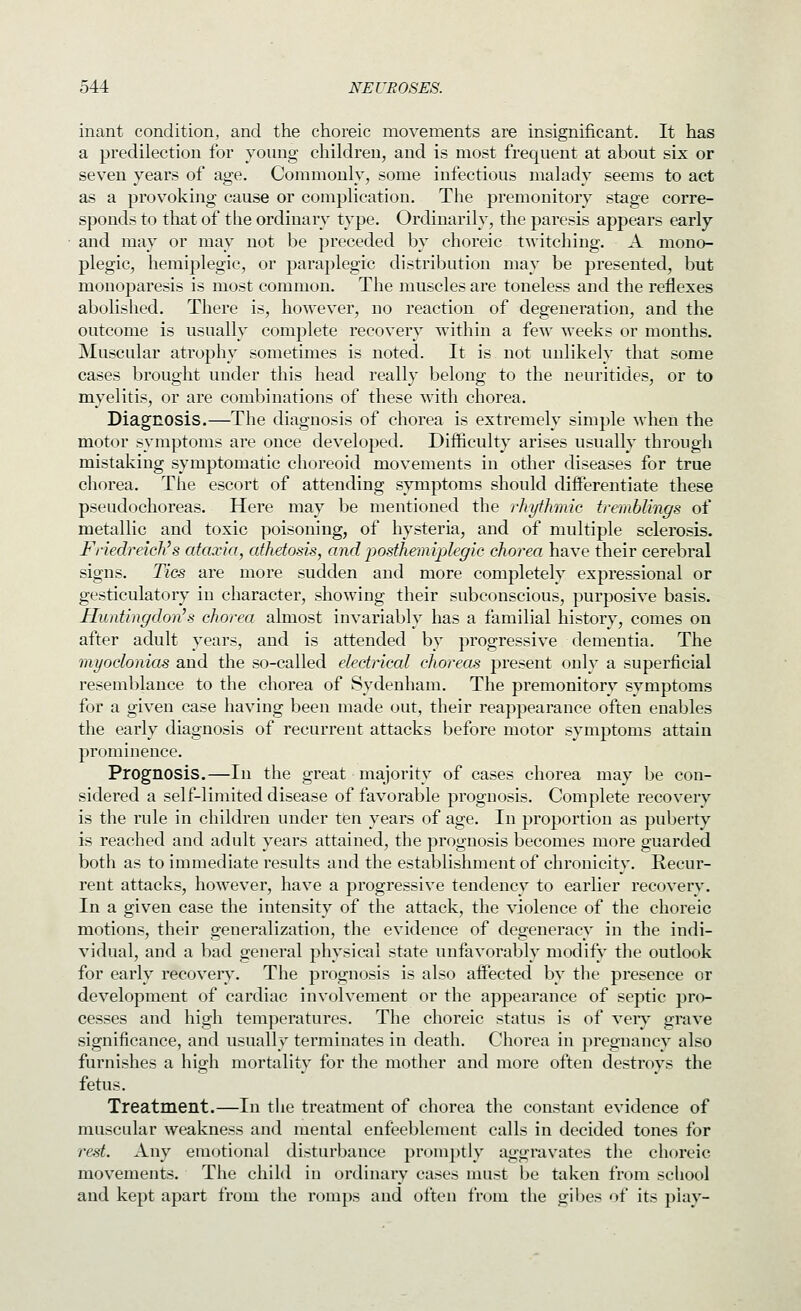 inant condition, and the choreic movements are insignificant. It has a predilection for young children, and is most frequent at about six or seven years of age. Commonly, some infectious malady seems to act as a provoking cause or complication. The premonitory stage corre- sponds to that of the ordinary type. Ordinarily, the paresis appears early and may or may not be preceded by choreic twitching. A mono- plegic, hemiplegic, or paraplegic distribution may be presented, but monoparesis is most common. The muscles are toneless and the reflexes abolished. There is, however, no reaction of degeneration, and the outcome is usually complete recovery within a few weeks or months. jMuscular atrophy sometimes is noted. It is not unlikely that some cases brought under this head really belong to the neuritides, or to myelitis, or are combinations of these with chorea. Diagnosis.—The diagnosis of chorea is extremely simple when the mot<:)r symptoms are once developed. Difficulty arises usually througli mistaking symptomatic choreoid movements in other diseases for true cliorea. The escort of attending symptoms should differentiate these pseudochoreas. Here may be mentioned the rhythmic tremblings of metallic and toxic poisoning, of hysteria, and of multiple sclerosis. Friedreich's ataxia, athetosis, and posthemiplegic chorea have their cerebral signs. Tics are more sudden and more completely expressional or gesticulatory in character, showing their subconscious, purposive basis. Huntingdon's chorea almost invariably has a familial history, comes on after adult years, and is attended by progressive dementia. The myoclonias and the so-called electrical choreas present only a superficial resemblance to the chorea of Sydenham. The premonitory symptoms for a given case having been made out, their reappearance often enables the early diagnosis of recurrent attacks before motor symptoms attain prominence. Prognosis.—In the great majority of cases chorea may be con- sidered a self-limited disease of favorable prognosis. Complete recovery is the rule in children under tfen years of age. In proportion as puberty is reached and adult years attained, the prognosis becomes more guarded both as to immediate results and the establishment of chronicity. Recur- rent attacks, however, have a progressive tendencv to earlier recovery. In a given case the intensity of the attack, the violence of the choreic motions, their generalization, the evidence of degeneracy in the indi- vidual, and a bad general physical state unfavorably modify the outlook for early recovers'. The prognosis is also aifected by the presence or development of cardiac involvement or the appearance of septic pro- cesses and high temperatures. The choreic status is of veiy grave significance, and usually terminates in death. Chorea in pregnancy also furnishes a high mortality for the mother and more often destroys the fetus. Treatment.—In the treatment of chorea the constant evidence of muscular weakness and mental enfeeblement calls in decided tones for rest. Any emotional disturbance promptly aggravates the choreic movements. The child in ordinary cases must be taken from school and kept apart from the romps and often from the gibes of its piay-