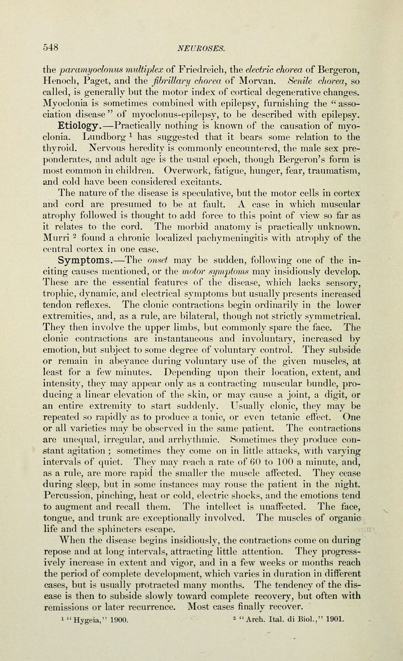 the paramyoclonus multiplex of Friedreich, the electric chorea of Bergeron, Henoch, Paget, and the fibrillary chorea of Morvan. Senile chorea, so called, is generally but the motor index of cortical degenerative changes. Myoclonia is sometimes combined with epilepsy, furnishing the  asso- ciation disease of myoclonus-epilepsy, to be described with epilepsy. Etiology.—Practically nothing is known of the causation of myo- clonia, Lundborg ^ has suggested that it bears some relation to the thyroid. Nervous heredity is commonly encountered, the male sex pre- ponderates, and adult age is the usual epoch, though Bergeron's form is most common in children. Overwork, fatigue, hunger, fear, traumatism, and cold have been considered excitants. The nature of the disease is speculative, but the motor cells in cortex and cord are presumed to be at fault. A case in which muscular atrophy followed is thought to add force to this point of view so far as it relates to the cord. The morbid anatomy is practically unknown. Murri ^ found a chronic localized pachymeningitis with atrophy of the central cortex in one case. Symptoms.—The onset may be sudden, following one of the in- citing causes mentioned, or the motor symptoms may insidiously develop. These are the essential features of the disease, which lacks sensory, trophic, dynamic, and electrical symptoms but usually presents increased tendon reflexes. The clonic contractions begin ordinarily in the lower extremities, and, as a rule, are bilateral, though not strictly symmetrical. They then involve the upper limbs, but commonly spare the face. The clonic contractions are instantaneous and involuntary, increased by emotion, but subject to some degree of voluntary control. They subside or remain in abeyance during voluntary use of the given muscles, at least for a few minutes. Depending upon their location, extent, and intensity, they may appear only as a contracting muscular bundle, pro- ducing a linear elevation of the skin, or may cause a joint, a digit, or an entire extremity to start suddenly. Usually clonic, they may be repeated so rapidly as to produce a tonic, or even tetanic effect. One or all varieties may be observed in the same patient. The contractions are unequal, irregular, and arrhythmic. Sometimes they produce con- stant agitation ; sometimes they come on in little attacks, with varying intervals of quiet. They may reach a rate of 60 to 100 a minute, and, as a rule, are more rapid the smaller the muscle affected. They cease during sleep, but in some instances may rouse the patient in the night. Percussion, pinching, heat or cold, electric shocks, and the emotions tend to augment and recall them. Tiie intellect is unaffected. The face, tongue, and trunk are exceptionally involved. The muscles of organic life and the sphincters escape. When the disease begins insidiously, the contractions come on during repose and at long intervals, attracting little attention. They progress- ively increase in extent and vigor, and in a few weeks or months reach the period of complete development, which varies in duration in different cases, but is usually protracted many months. The tendency of the dis- ease is then to subside slowly toward complete recovery, but often with remissions or later recurrence. Most cases finally recover. 1 Hygeia, 1900. 2 Arch. Ital. di Biol., 1901.